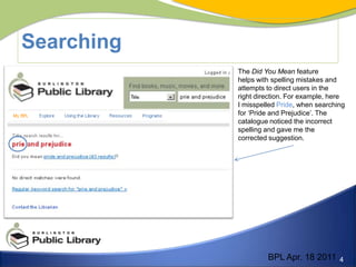 SearchingThe Did You Mean feature helps with spelling mistakes and attempts to direct users in the right direction. For example, here I misspelled Pride, when searching for ‘Pride and Prejudice’. The catalogue noticed the incorrect spelling and gave me the corrected suggestion. BPL Apr. 18 2011
