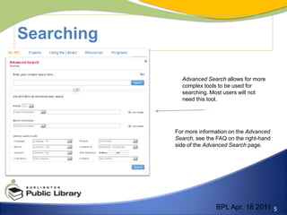 SearchingAdvanced Search allows for more complex tools to be used for searching. Most users will not need this tool.For more information on the Advanced Search, see the FAQ on the right-hand side of the Advanced Search page.BPL Apr. 18 2011
