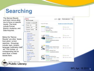 SearchingThe Narrow Results pull down menus allow you to focus on specific results. The limits include Format, Branch, Audience, and Date Acquired.Below the “Narrow Results” are other  facets from which  to limit searches.  Groupings include: topic, content, language, publication date, etc. The number  of corresponding hits for each facet  is listed beside them. BPL Apr. 18 2011