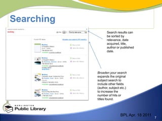 SearchingSearch results can be sorted by relevance, date acquired, title, author or published date. Broaden your search expands the original subject search to include other fields  (author, subject etc.) to increase the number of hits or titles found. BPL Apr. 18 2011