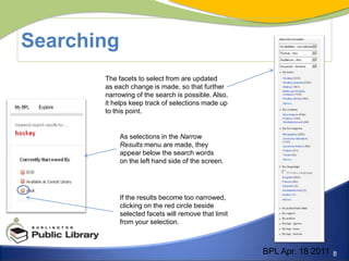 SearchingThe facets to select from are updated as each change is made, so that further narrowing of the search is possible. Also, it helps keep track of selections made up to this point. As selections in the Narrow Results menu are made, theyappear below the search words on the left hand side of the screen.If the results become too narrowed, clicking on the red circle beside selected facets will remove that limit from your selection. BPL Apr. 18 2011