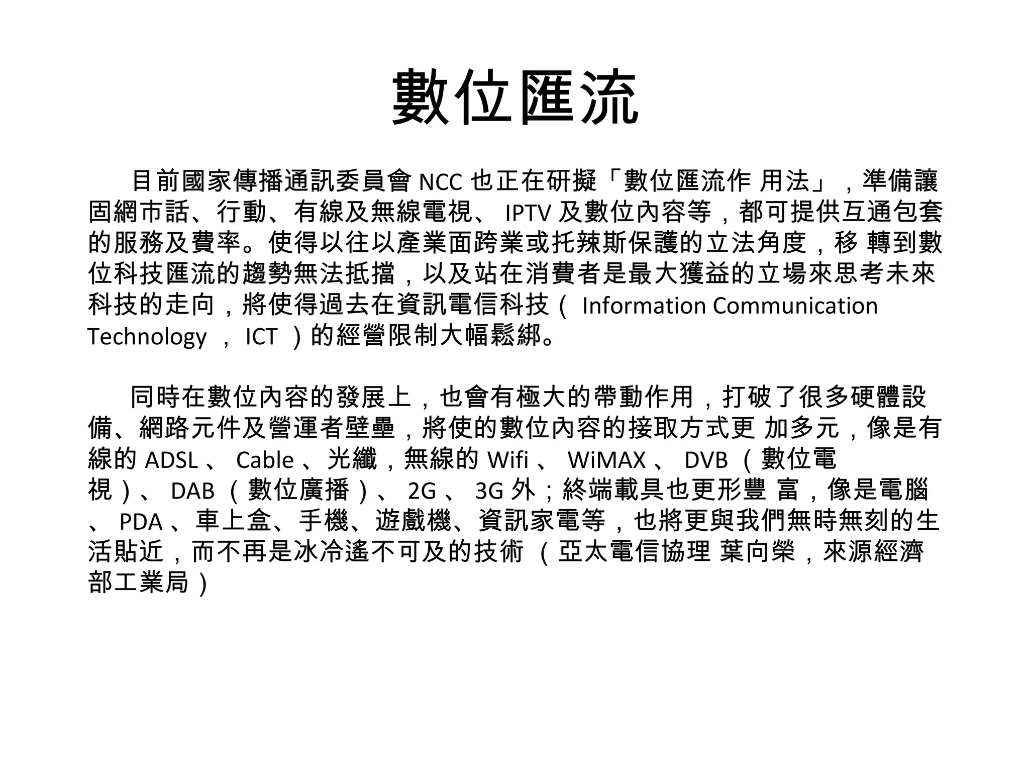數位匯流 目前國家傳播通訊委員會 NCC 也正在研擬「數位匯流作 用法」，準備讓固網市話、行動、有線及無線電視、 IPTV 及數位內容等，都可提供互通包套的服務及費率。使得以往以產業面跨業或托辣斯保護的立法角度，移 轉到數位科技匯流的趨勢無法抵擋，以及站在消費者是最大獲益的立場來思考未來科技的走向，將使得過去在資訊電信科技（ Information Communication Technology ， ICT ）的經營限制大幅鬆綁。 同時在數位內容的發展上，也會有極大的帶動作用，打破了很多硬體設備、網路元件及營運者壁壘，將使的數位內容的接取方式更 加多元，像是有線的 ADSL 、 Cable 、光纖，無線的 Wifi 、 WiMAX 、 DVB （數位電視）、 DAB （數位廣播）、 2G 、 3G 外；終端載具也更形豐 富，像是電腦、 PDA 、車上盒、手機、遊戲機、資訊家電等，也將更與我們無時無刻的生活貼近，而不再是冰冷遙不可及的技術 （亞太電信協理 葉向榮，來源經濟部工業局） 
