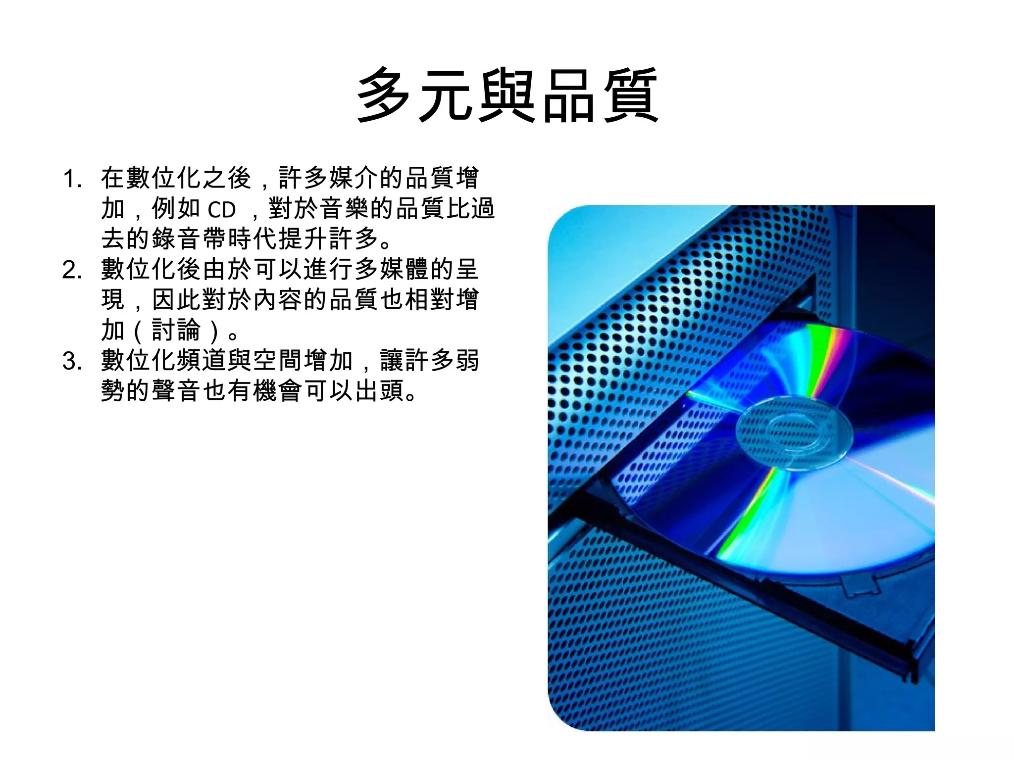 多元與品質 在數位化之後，許多媒介的品質增加，例如 CD ，對於音樂的品質比過去的錄音帶時代提升許多。 數位化後由於可以進行多媒體的呈現，因此對於內容的品質也相對增加（討論）。 數位化頻道與空間增加，讓許多弱勢的聲音也有機會可以出頭。 