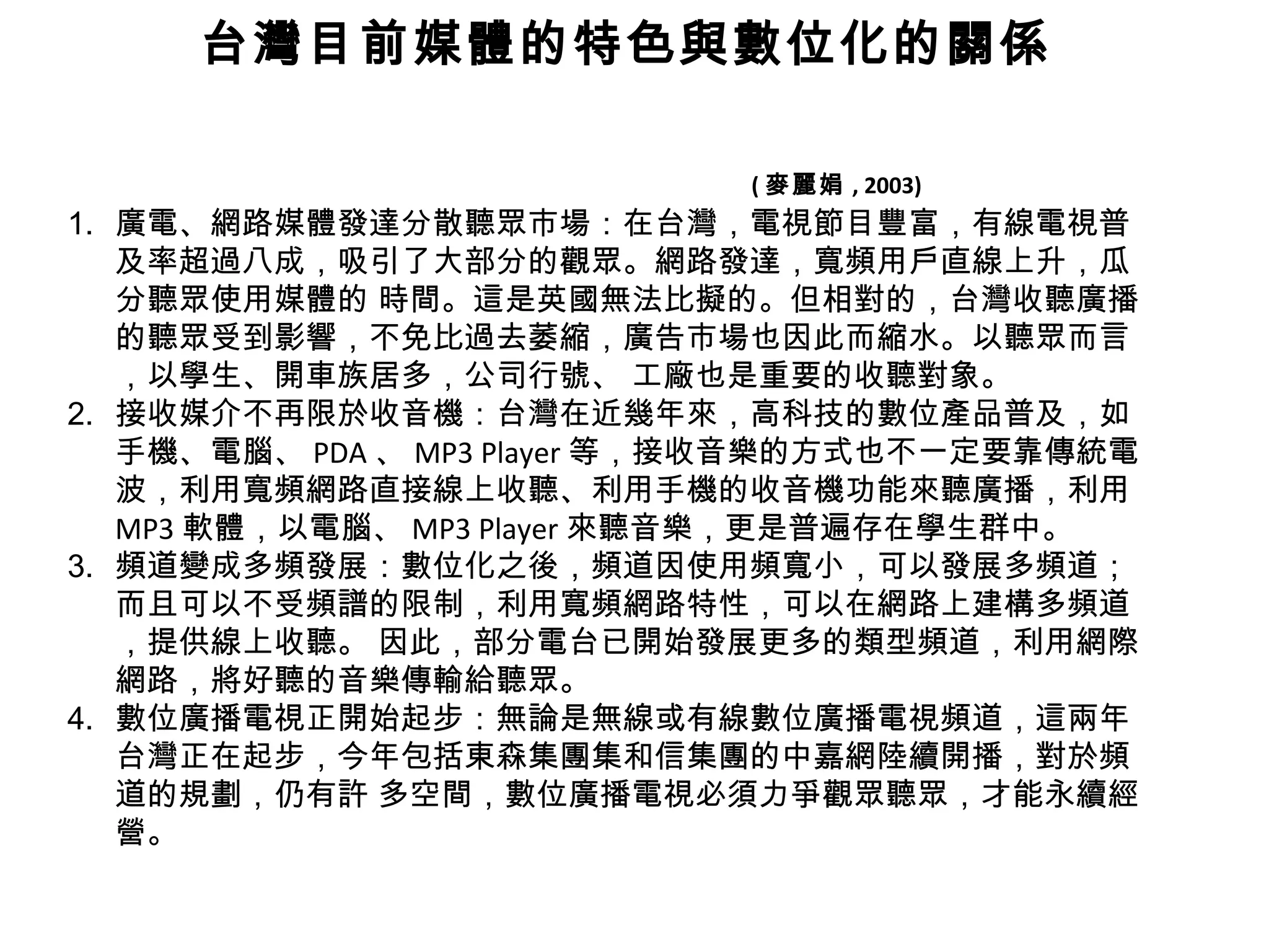 台灣目前媒體的特色與數位化的關係     ( 麥麗娟 , 2003) 廣電、網路媒體發達分散聽眾市場：在台灣，電視節目豐富，有線電視普及率超過八成，吸引了大部分的觀眾。網路發達，寬頻用戶直線上升，瓜分聽眾使用媒體的 時間。這是英國無法比擬的。但相對的，台灣收聽廣播的聽眾受到影響，不免比過去萎縮，廣告市場也因此而縮水。以聽眾而言，以學生、開車族居多，公司行號、 工廠也是重要的收聽對象。 接收媒介不再限於收音機：台灣在近幾年來，高科技的數位產品普及，如手機、電腦、 PDA 、 MP3 Player 等，接收音樂的方式也不一定要靠傳統電波，利用寬頻網路直接線上收聽、利用手機的收音機功能來聽廣播，利用 MP3 軟體，以電腦、 MP3 Player 來聽音樂，更是普遍存在學生群中。 頻道變成多頻發展：數位化之後，頻道因使用頻寬小，可以發展多頻道；而且可以不受頻譜的限制，利用寬頻網路特性，可以在網路上建構多頻道，提供線上收聽。 因此，部分電台已開始發展更多的類型頻道，利用網際網路，將好聽的音樂傳輸給聽眾。 數位廣播電視正開始起步：無論是無線或有線數位廣播電視頻道，這兩年台灣正在起步，今年包括東森集團集和信集團的中嘉網陸續開播，對於頻道的規劃，仍有許 多空間，數位廣播電視必須力爭觀眾聽眾，才能永續經營。 
