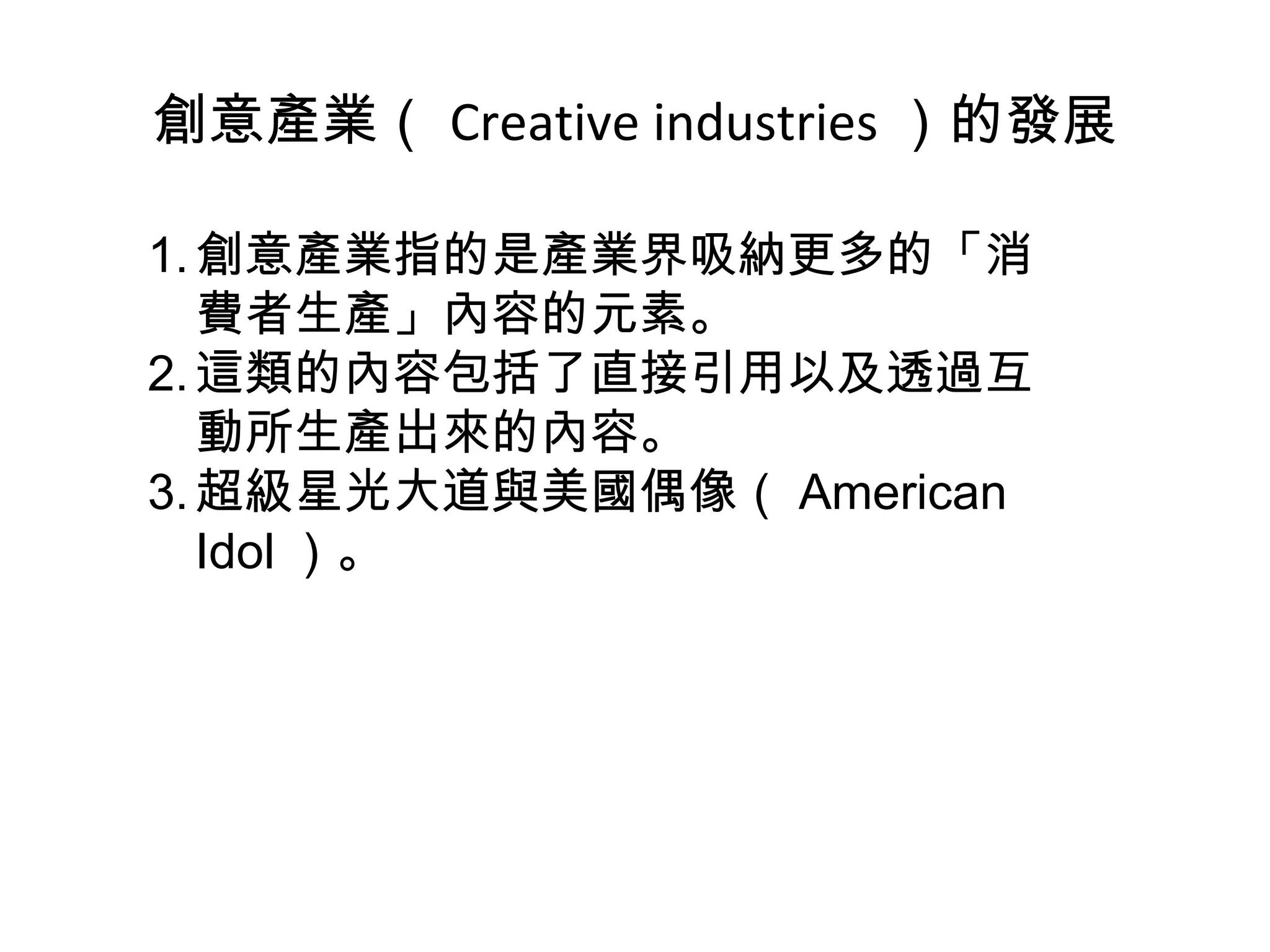 創意產業（ Creative industries ）的發展 創意產業指的是產業界吸納更多的「消費者生產」內容的元素。 這類的內容包括了直接引用以及透過互動所生產出來的內容。 超級星光大道與美國偶像（ American Idol ）。 