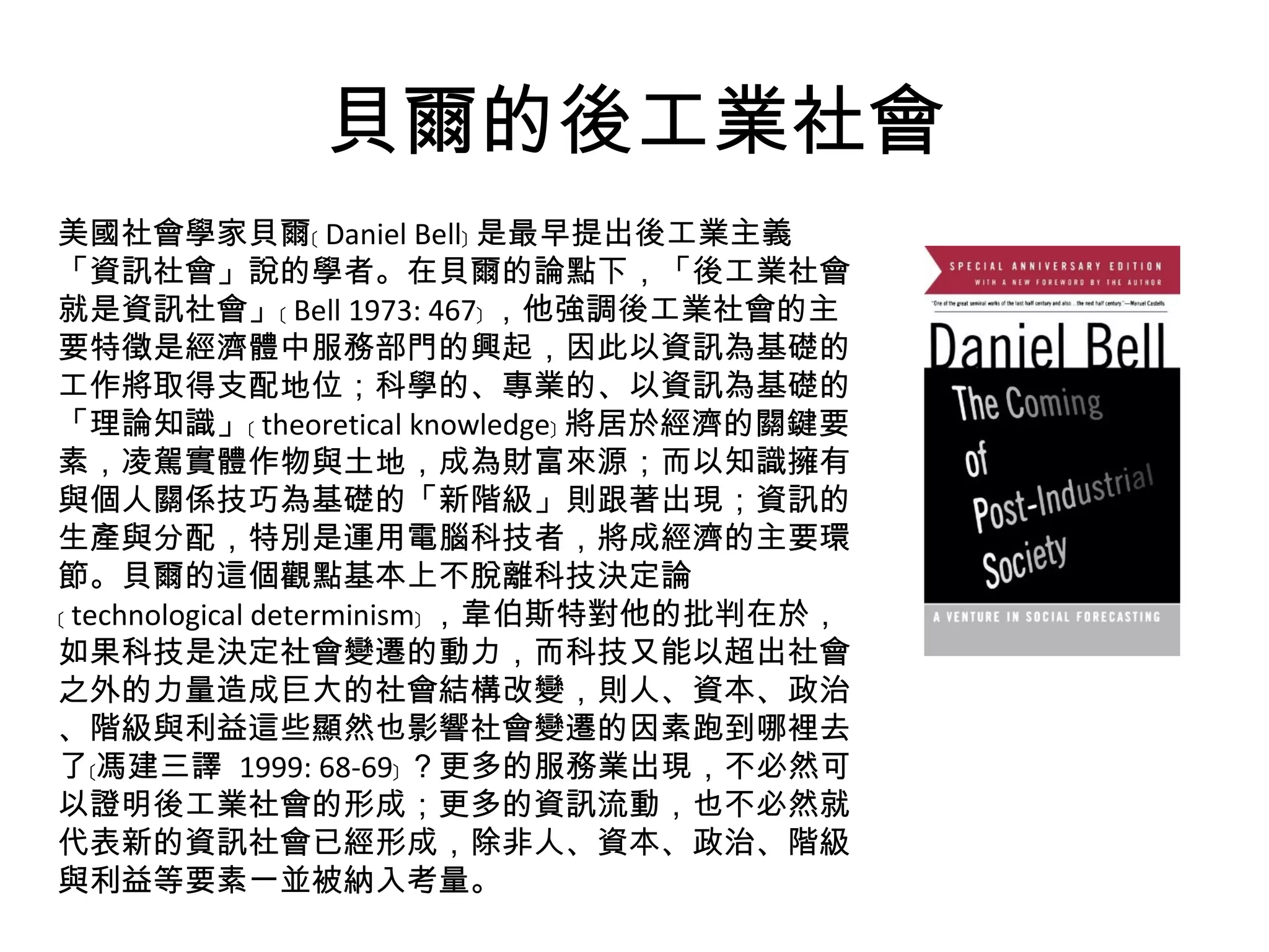 貝爾的後工業社會 美國社會學家貝爾﹝ Daniel Bell﹞ 是最早提出後工業主義「資訊社會」說的學者。在貝爾的論點下，「後工業社會就是資訊社會」﹝ Bell 1973: 467﹞ ，他強調後工業社會的主要特徵是經濟體中服務部門的興起，因此以資訊為基礎的工作將取得支配地位；科學的、專業的、以資訊為基礎的「理論知識」﹝ theoretical knowledge﹞ 將居於經濟的關鍵要素，凌駕實體作物與土地，成為財富來源；而以知識擁有與個人關係技巧為基礎的「新階級」則跟著出現；資訊的生產與分配，特別是運用電腦科技者，將成經濟的主要環節。貝爾的這個觀點基本上不脫離科技決定論﹝ technological determinism﹞ ，韋伯斯特對他的批判在於，如果科技是決定社會變遷的動力，而科技又能以超出社會之外的力量造成巨大的社會結構改變，則人、資本、政治、階級與利益這些顯然也影響社會變遷的因素跑到哪裡去了﹝馮建三譯  1999: 68-69﹞ ？更多的服務業出現，不必然可以證明後工業社會的形成；更多的資訊流動，也不必然就代表新的資訊社會已經形成，除非人、資本、政治、階級與利益等要素一並被納入考量。 