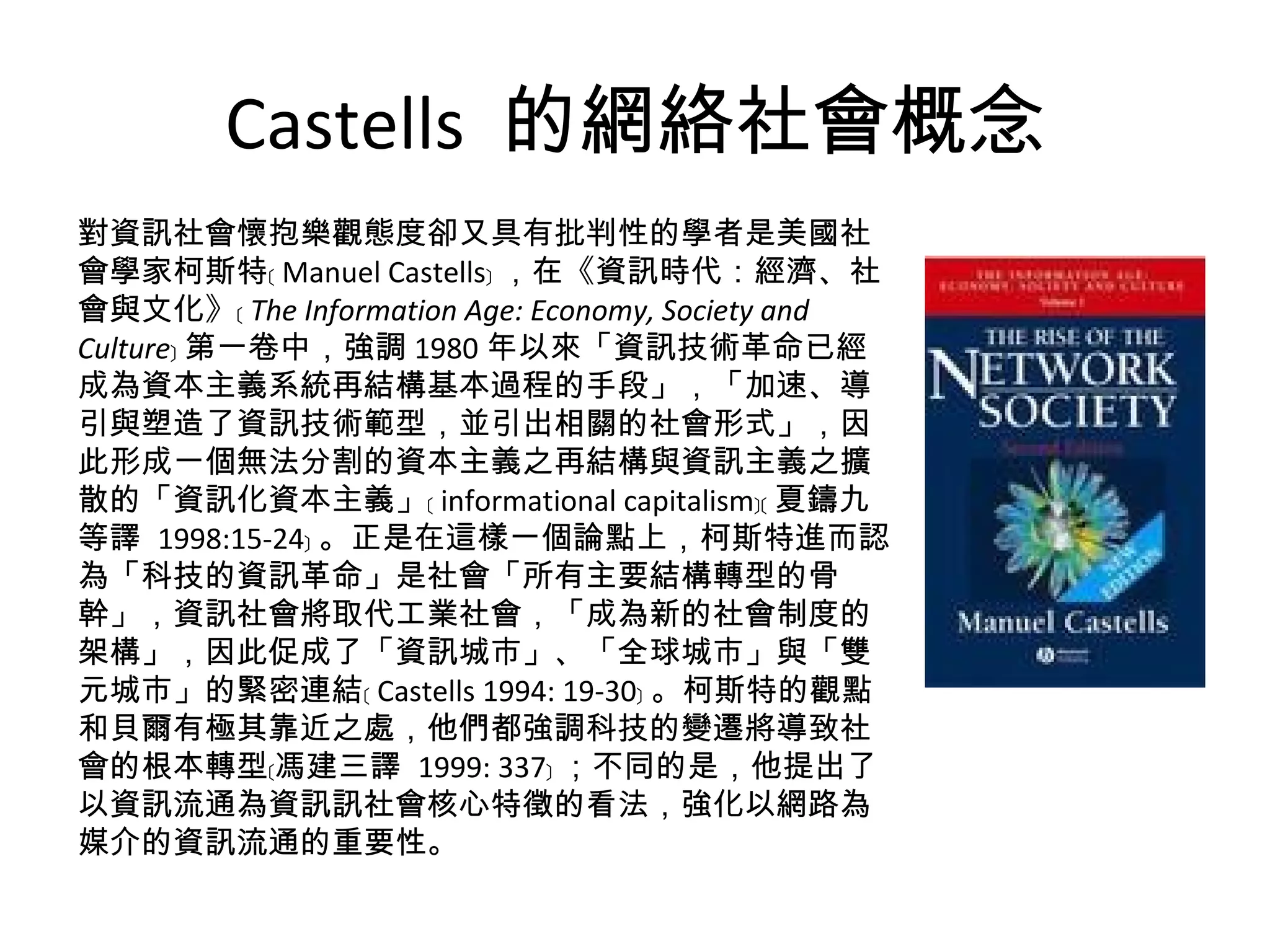 Castells  的網絡社會概念 對資訊社會懷抱樂觀態度卻又具有批判性的學者是美國社會學家柯斯特﹝ Manuel Castells﹞ ，在《資訊時代：經濟、社會與文化》﹝ The Information Age: Economy, Society and Culture ﹞ 第一卷中，強調 1980 年以來「資訊技術革命已經成為資本主義系統再結構基本過程的手段」，「加速、導引與塑造了資訊技術範型，並引出相關的社會形式」，因此形成一個無法分割的資本主義之再結構與資訊主義之擴散的「資訊化資本主義」﹝ informational capitalism﹞﹝ 夏鑄九等譯  1998:15-24﹞ 。正是在這樣一個論點上，柯斯特進而認為「科技的資訊革命」是社會「所有主要結構轉型的骨幹」，資訊社會將取代工業社會，「成為新的社會制度的架構」，因此促成了「資訊城市」、「全球城市」與「雙元城市」的緊密連結﹝ Castells 1994: 19-30﹞ 。柯斯特的觀點和貝爾有極其靠近之處，他們都強調科技的變遷將導致社會的根本轉型﹝馮建三譯  1999: 337﹞ ；不同的是，他提出了以資訊流通為資訊訊社會核心特徵的看法，強化以網路為媒介的資訊流通的重要性。 