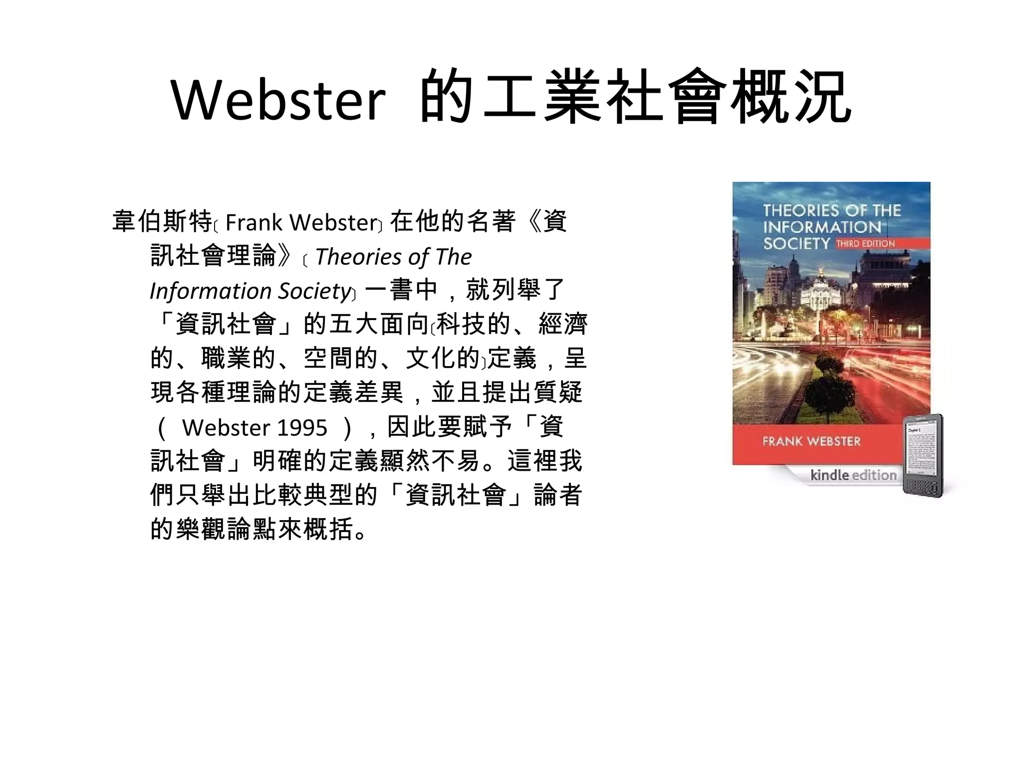 Webster  的工業社會概況 韋伯斯特﹝ Frank Webster﹞ 在他的名著《資訊社會理論》﹝ Theories of The Information Society ﹞ 一書中，就列舉了「資訊社會」的五大面向﹝科技的、經濟的、職業的、空間的、文化的﹞定義，呈現各種理論的定義差異，並且提出質疑（ Webster 1995 ），因此要賦予「資訊社會」明確的定義顯然不易。這裡我們只舉出比較典型的「資訊社會」論者的樂觀論點來概括。 