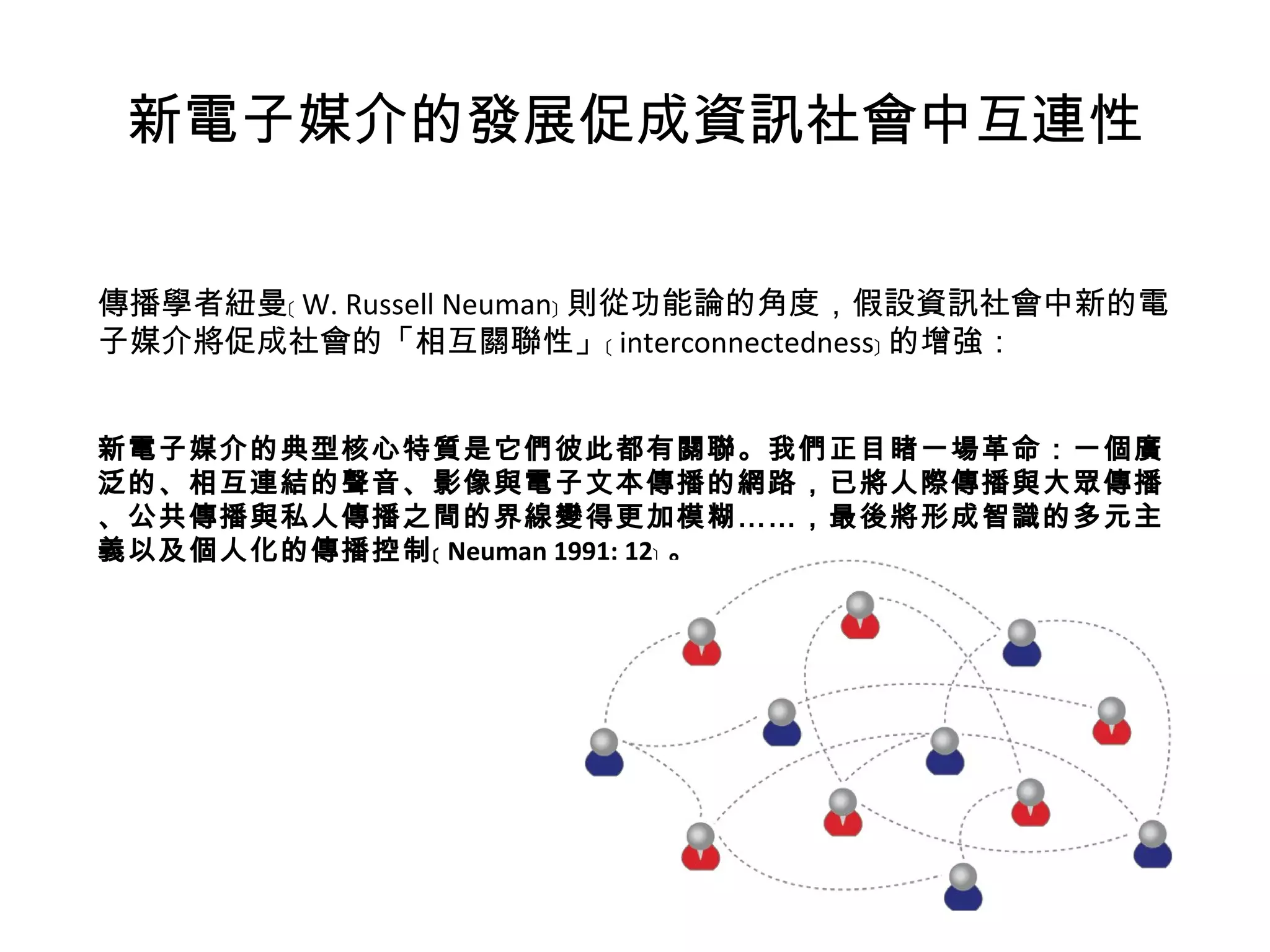 新電子媒介的發展促成資訊社會中互連性 傳播學者紐曼﹝ W. Russell Neuman﹞ 則從功能論的角度，假設資訊社會中新的電子媒介將促成社會的「相互關聯性」﹝ interconnectedness﹞ 的增強：   新電子媒介的典型核心特質是它們彼此都有關聯。我們正目睹一場革命：一個廣泛的、相互連結的聲音、影像與電子文本傳播的網路，已將人際傳播與大眾傳播、公共傳播與私人傳播之間的界線變得更加模糊……，最後將形成智識的多元主義以及個人化的傳播控制﹝ Neuman 1991: 12﹞ 。 