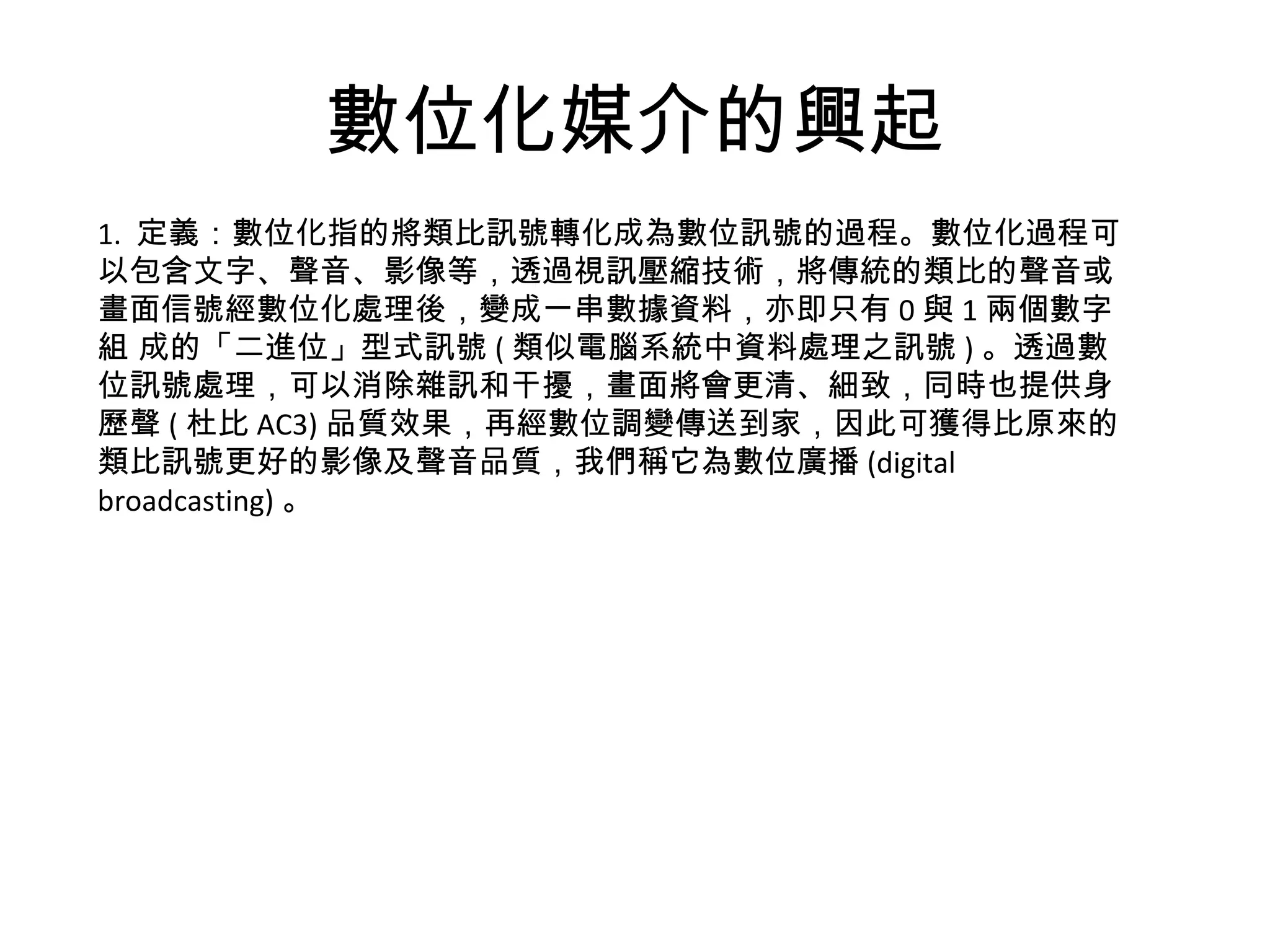 數位化媒介的興起 1.  定義： 數位化指的將類比訊號轉化成為數位訊號的過程。數位化過程可以包含文字、聲音、影像等，透過視訊壓縮技術，將傳統的類比的聲音或畫面信號經數位化處理後，變成一串數據資料，亦即只有 0 與 1 兩個數字組 成的「二進位」型式訊號 ( 類似電腦系統中資料處理之訊號 ) 。透過數位訊號處理，可以消除雜訊和干擾，畫面將會更清、細致，同時也提供身歷聲 ( 杜比 AC3) 品質效果，再經數位調變傳送到家，因此可獲得比原來的類比訊號更好的影像及聲音品質，我們稱它為數位廣播 (digital broadcasting) 。 