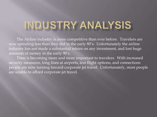 The Airline industry is more competitive than ever before. Travelers are
now spending less than they did in the early 80’s. Unfortunately the airline
industry has not made a substantial return on any investment, and lost huge
amounts of money in the early 90’s.
     Time is becoming more and more important to travelers. With increased
security measures, long lines at airports, less flight options, and connections
people are now turning toward corporate jet travel. Unfortunately, most people
are unable to afford corporate jet travel.
 