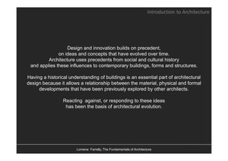 Introduction to Architecture




                  Design and innovation builds on precedent,
              on ideas and concepts that have evolved over time.
         Architecture uses precedents from social and cultural history
                           p                                         y
 and applies these influences to contemporary buildings, forms and structures.

Having a historical understanding of buildings is an essential part of architectural
design because it allows a relationship between the material, physical and formal
     developments that have been previously explored by other architects.

                 Reacting against, or responding to these ideas
                  has been the basis of architectural evolution.




                        Lorraine Farrelly, The Fundamentals of Architecture
 