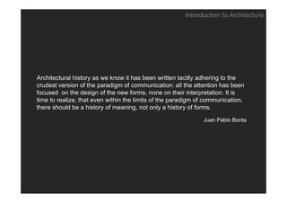 Introduction to Architecture




Architectural history as we know it has been written tacitly adhering to the
crudest version of the paradigm of communication: all the attention has been
focused on the design of the new forms, none on their interpretation. It is
time to realize, that even within the limits of the paradigm of communication,
there should be a history of meaning, not only a history of forms.

                                                              Juan Pablo Bonta
 
