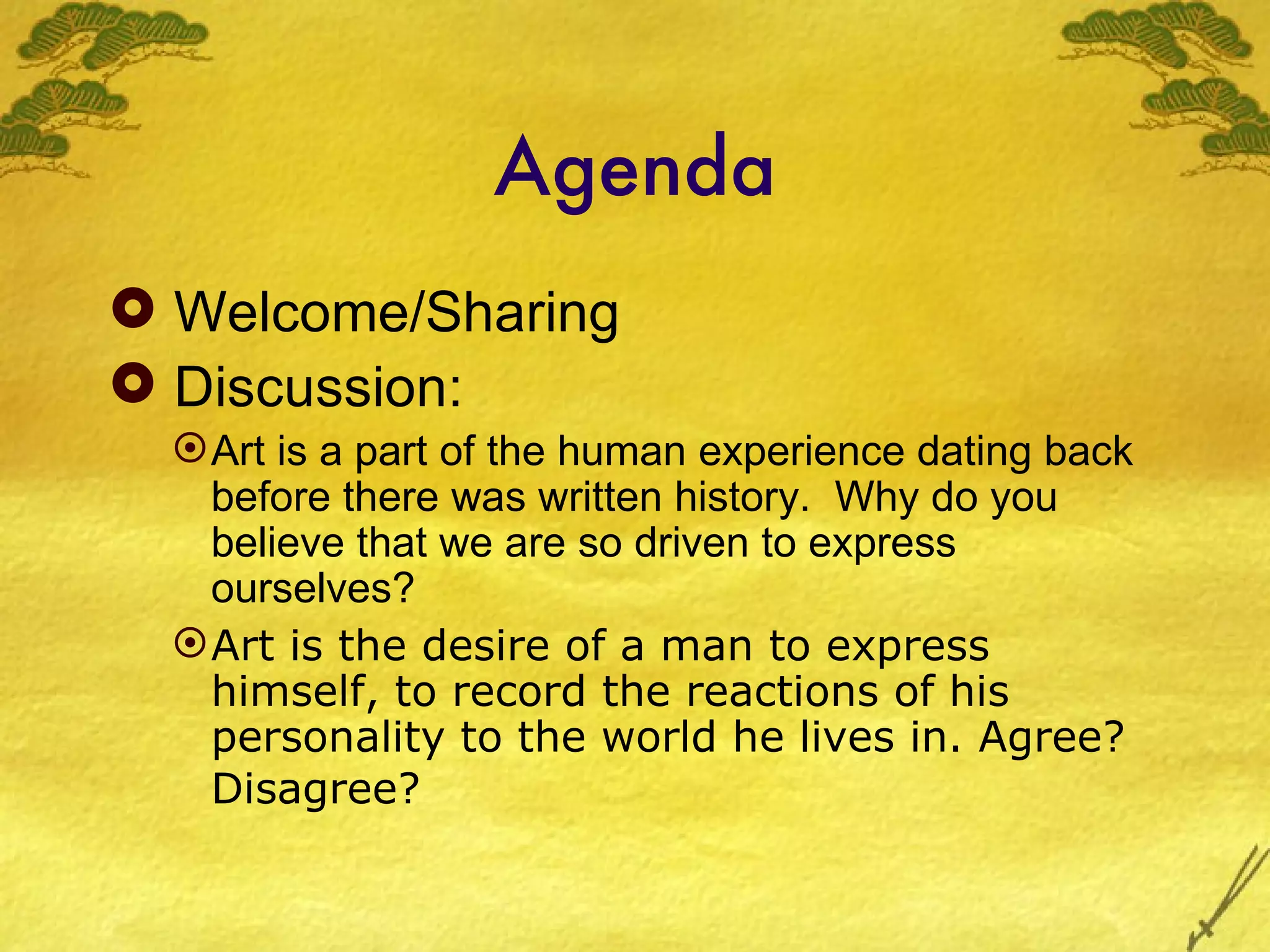 Agenda
 Welcome/Sharing
 Discussion:
   Art is a part of the human experience dating back
    before there was written history. Why do you
    believe that we are so driven to express
    ourselves?
   Art is the desire of a man to express
    himself, to record the reactions of his
    personality to the world he lives in. Agree?
    Disagree?
 