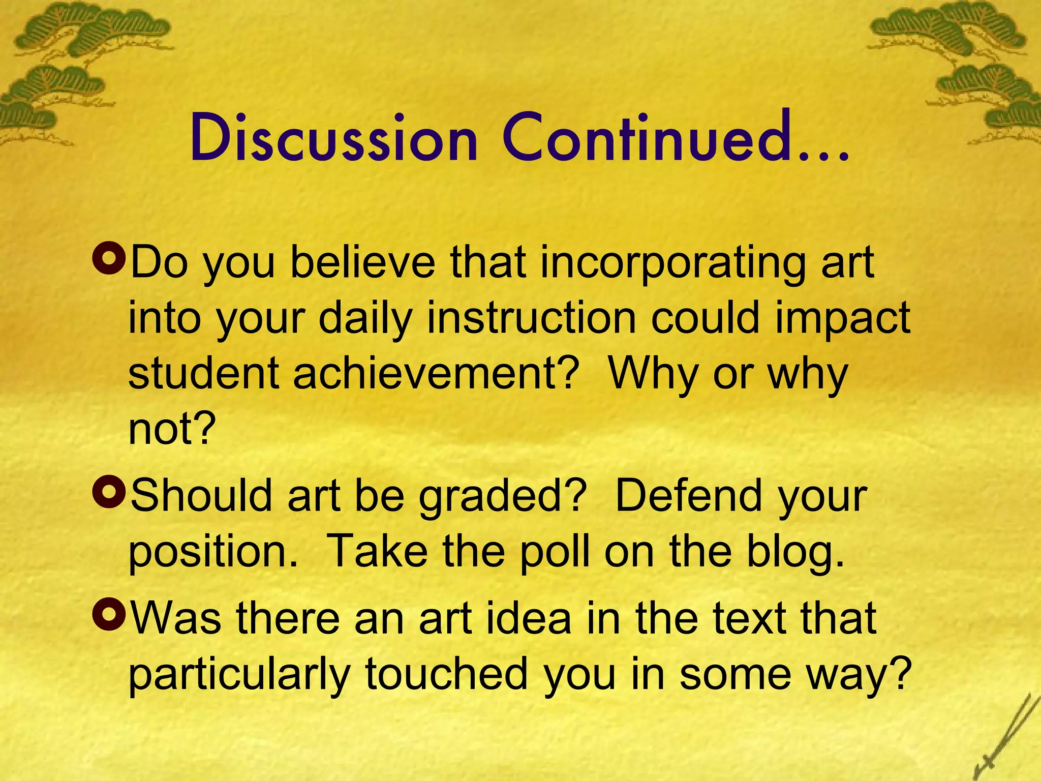 Discussion Continued…
Do you believe that incorporating art
 into your daily instruction could impact
 student achievement? Why or why
 not?
Should art be graded? Defend your
 position. Take the poll on the blog.
Was there an art idea in the text that
 particularly touched you in some way?
 