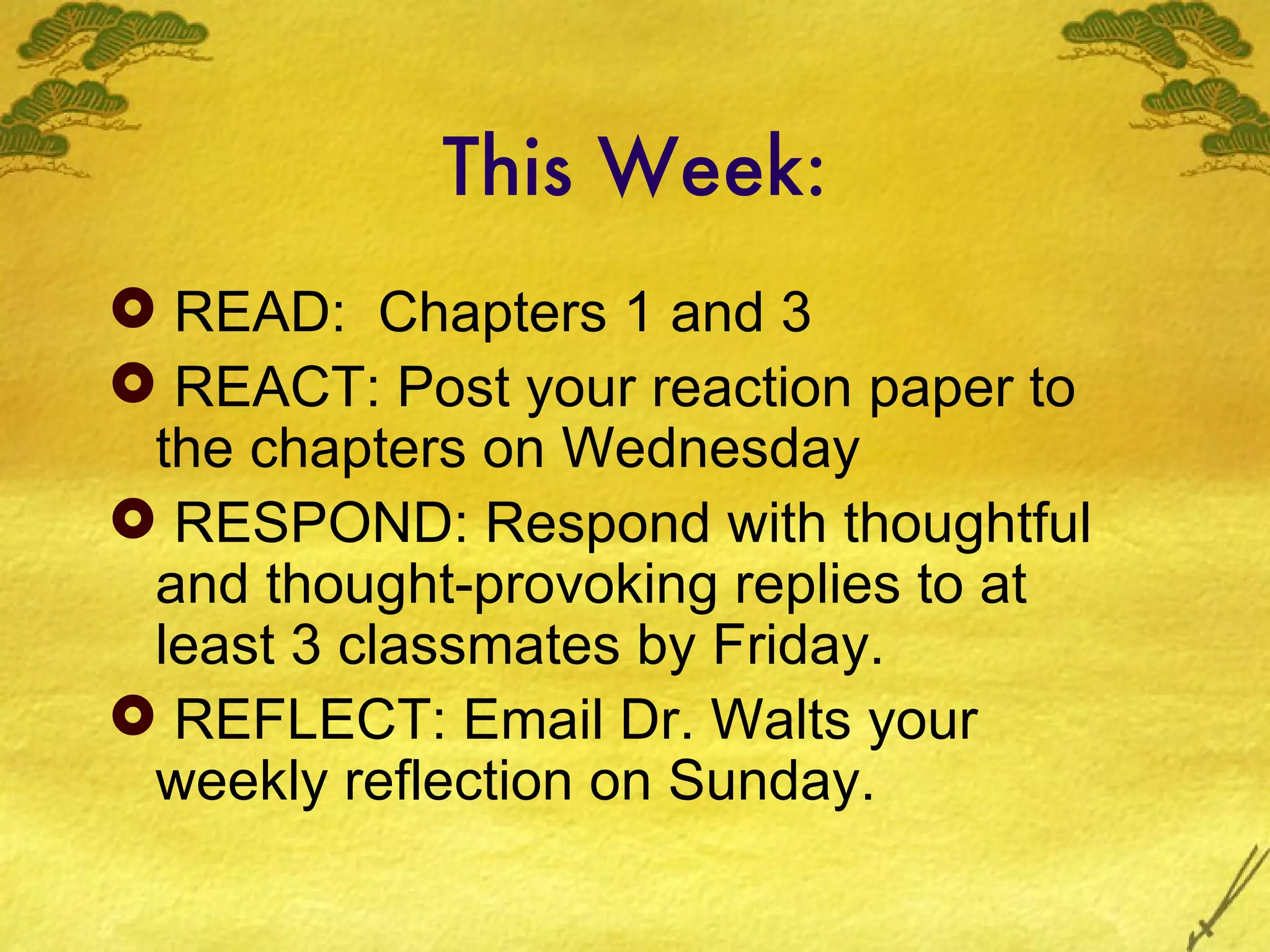 This Week:
 READ: Chapters 1 and 3
 REACT: Post your reaction paper to
 the chapters on Wednesday
 RESPOND: Respond with thoughtful
 and thought-provoking replies to at
 least 3 classmates by Friday.
 REFLECT: Email Dr. Walts your
 weekly reflection on Sunday.
 