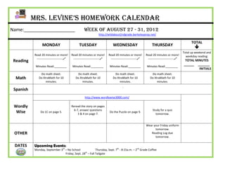 Mrs. Levine’s Homework Calendar
Name:____________________                             Week of August 27 - 31, 2012
                                                                  http://wildabout2ndgrade.berkeleyprep.net/

                                                                                                                                                 TOTAL
                 MONDAY                          TUESDAY                      WEDNESDAY                         THURSDAY
                                                                                                                                                   
                                                                                                                                           Total up weekend and
           Read 20 minutes or more!        Read 20 minutes or more!        Read 20 minutes or more!        Read 20 minutes or more!          weekday reading:
            ---------------------------    ---------------------------    ---------------------------    ---------------------------
 Reading                                                                                                                                    TOTAL MINUTES
                                                                                                                                           ______ _______
            Minutes Read:________           Minutes Read:________           Minutes Read:________           Minutes Read:________
                                                                                                                                                    INITIALS
               Do math sheet.                  Do math sheet.                  Do math sheet.                  Do math sheet.
  Math        Do XtraMath for 10              Do XtraMath for 10              Do XtraMath for 10              Do XtraMath for 10
                   minutes.                        minutes.                        minutes.                        minutes.
                                                                                       :
 Spanish
                                                      http://www.wordlywise3000.com/

 Wordly                                    Reread the story on pages
                                             6-7, answer questions                                              Study for a quiz
  Wise          Do 1C on page 5.
                                                3 & 4 on page 7.
                                                                           Do the Puzzle on page 9.
                                                                                                                  tomorrow.


                                                                                                           Wear your Friday uniform
                                                                                                                 tomorrow.
 OTHER                                                                                                        Reading Log due
                                                                                                                 tomorrow.

 DATES     Upcoming Events:
           Monday, September 3rd – No School               Thursday, Sept. 7th - 8:15a.m. – 2nd Grade Coffee
                                 Friday, Sept. 28th – Fall Tailgate
 