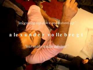 “ integrating top-down and bottom-up” alexander vollebregt “ our main studio advisor” 