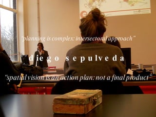 “ planning is complex: intersectoral approach” diego sepulveda “ spatial vision is an action plan: not a final product” 