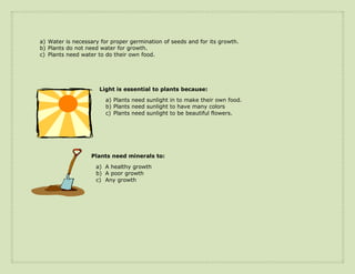 a) Water is necessary for proper germination of seeds and for its growth.
b) Plants do not need water for growth.
c) Plants need water to do their own food.




                     Light is essential to plants because:
                        a) Plants need sunlight in to make their own food.
                        b) Plants need sunlight to have many colors
                        c) Plants need sunlight to be beautiful flowers.




                  Plants need minerals to:

                    a) A healthy growth
                    b) A poor growth
                    c) Any growth
 