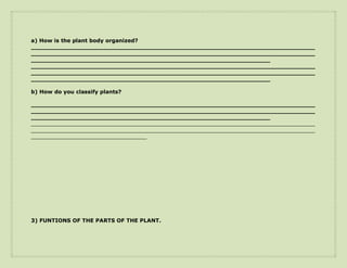a) How is the plant body organized?
____________________________________________________________________________
____________________________________________________________________________
________________________________________________________________
____________________________________________________________________________
____________________________________________________________________________
________________________________________________________________

b) How do you classify plants?

____________________________________________________________________________
____________________________________________________________________________
________________________________________________________________
____________________________________________________________________________________________________________
____________________________________________________________________________________________________________
____________________________________________




3) FUNTIONS OF THE PARTS OF THE PLANT.
 