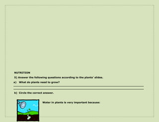 NUTRITION
5) Answer the following questions according to the plants’ slides.
a) What do plants need to grow?
____________________________________________________________________________
____________________________________________________________________________
b) Circle the correct answer.



                    Water in plants is very important because:
 