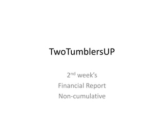 TwoTumblersUP
2nd week’s
Financial Report
Non-cumulative
 