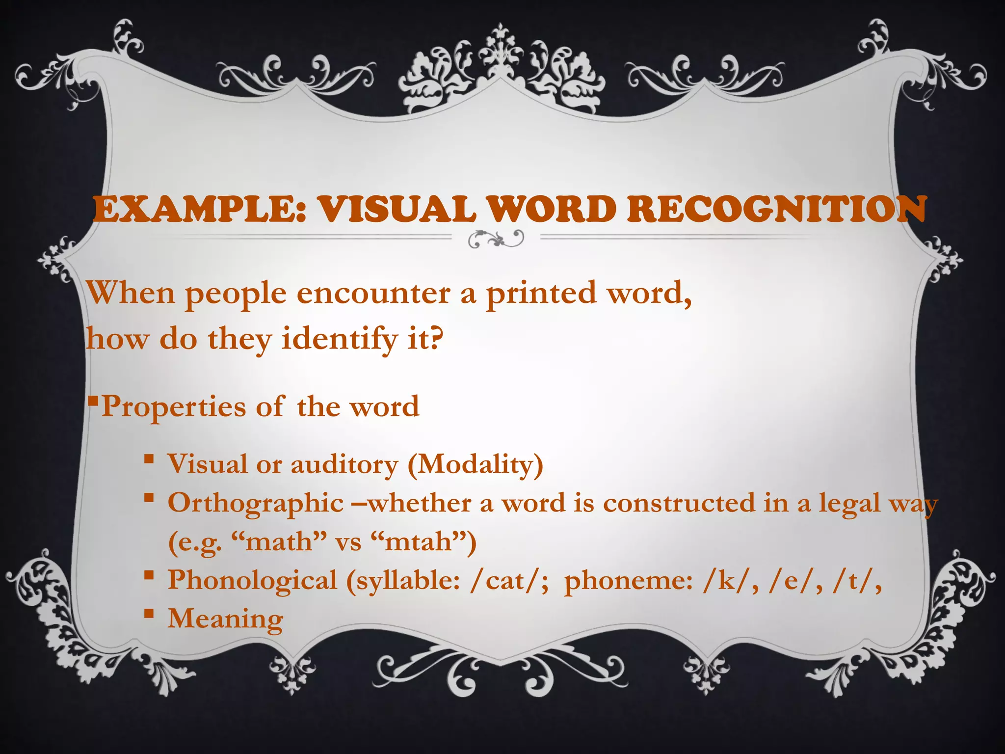 EXAMPLE: VISUAL WORD RECOGNITION
When people encounter a printed word,
how do they identify it?
Properties of the word
 Visual or auditory (Modality)
 Orthographic –whether a word is constructed in a legal way
(e.g. “math” vs “mtah”)
 Phonological (syllable: /cat/; phoneme: /k/, /e/, /t/,
 Meaning
 