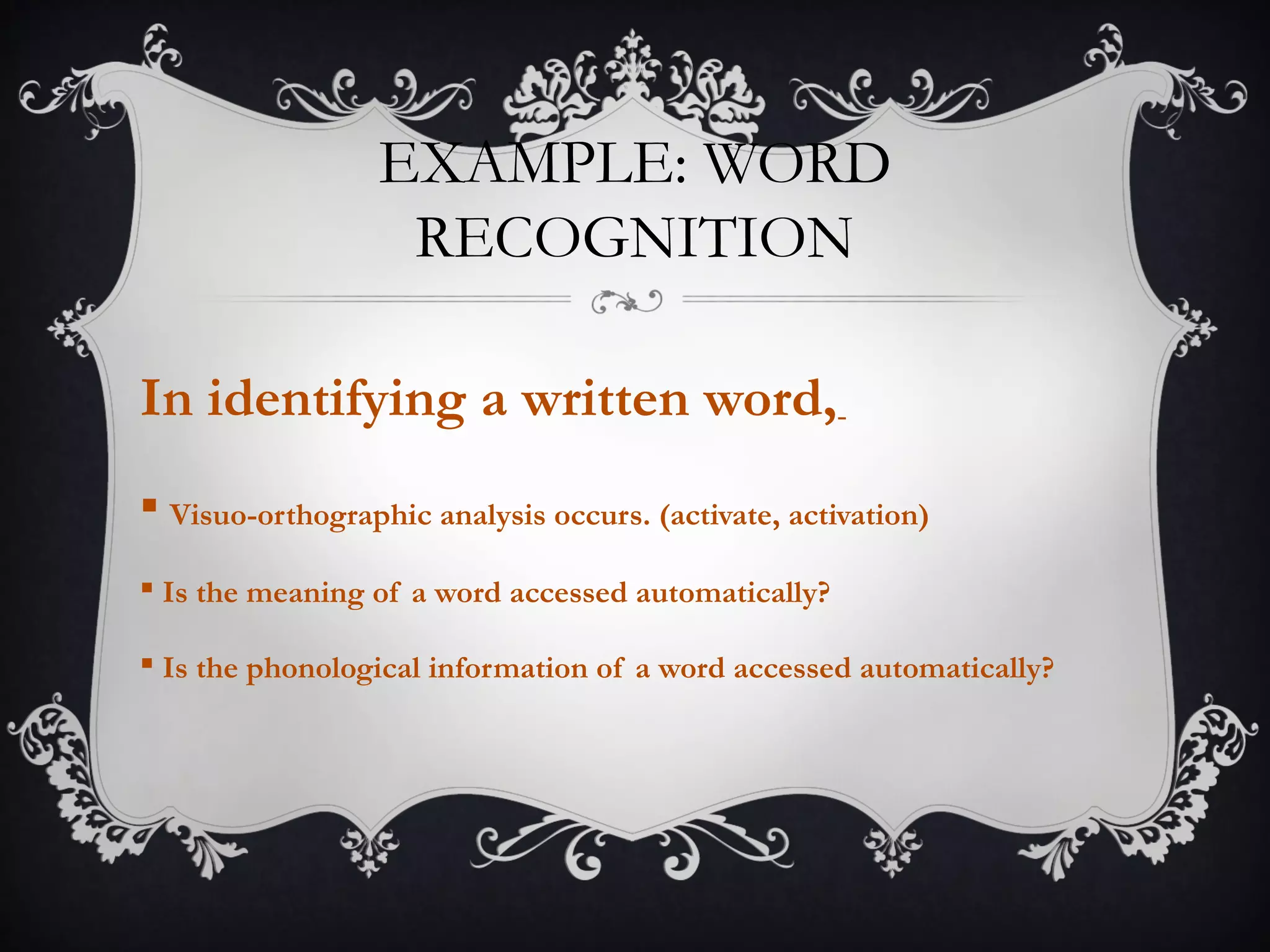 EXAMPLE: WORD
RECOGNITION
In identifying a written word,
 Visuo-orthographic analysis occurs. (activate, activation)
 Is the meaning of a word accessed automatically?
 Is the phonological information of a word accessed automatically?
 