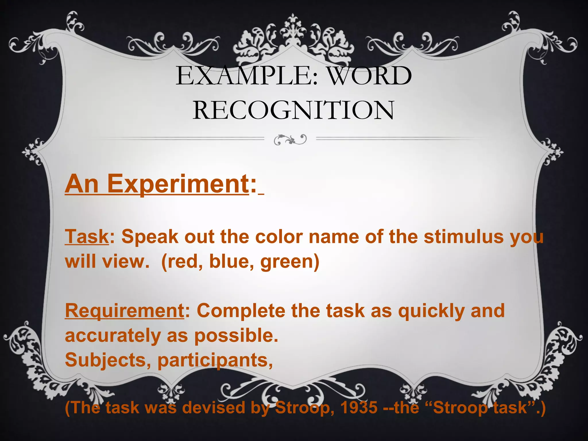 EXAMPLE: WORD
RECOGNITION
An Experiment:
Task: Speak out the color name of the stimulus you
will view. (red, blue, green)
Requirement: Complete the task as quickly and
accurately as possible.
Subjects, participants,
(The task was devised by Stroop, 1935 --the “Stroop task”.)
 