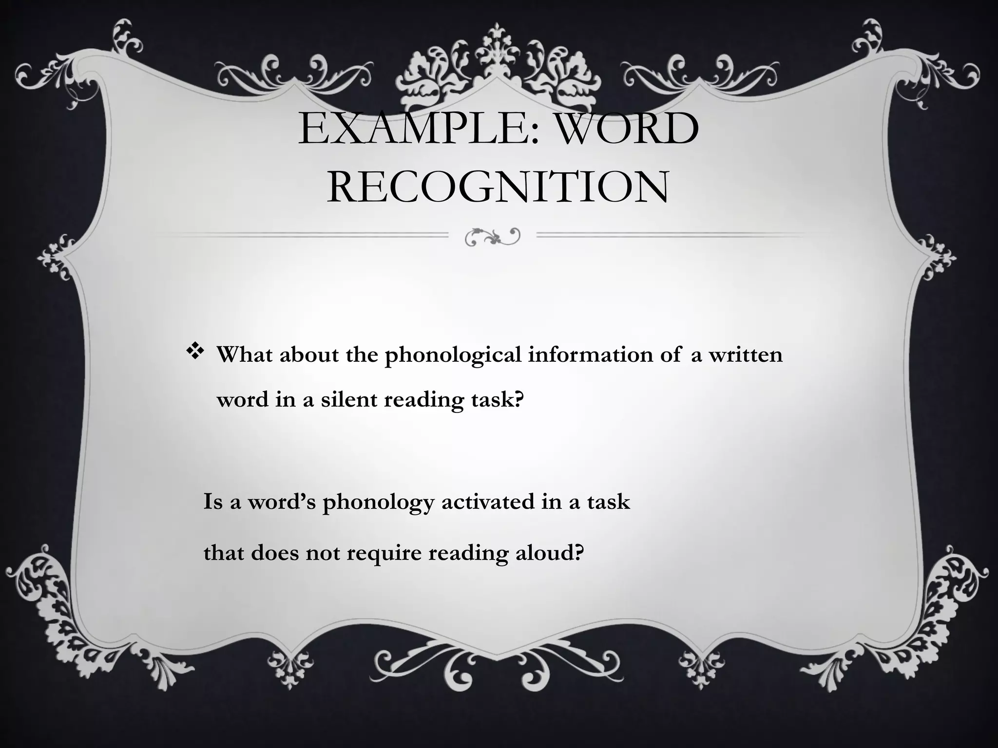 EXAMPLE: WORD
RECOGNITION
 What about the phonological information of a written
word in a silent reading task?
Is a word’s phonology activated in a task
that does not require reading aloud?
 