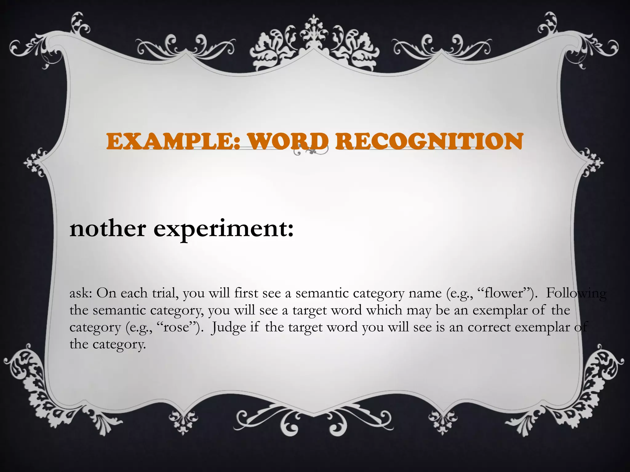 EXAMPLE: WORD RECOGNITION
nother experiment:
ask: On each trial, you will first see a semantic category name (e.g., “flower”). Following
the semantic category, you will see a target word which may be an exemplar of the
category (e.g., “rose”). Judge if the target word you will see is an correct exemplar of
the category.
 