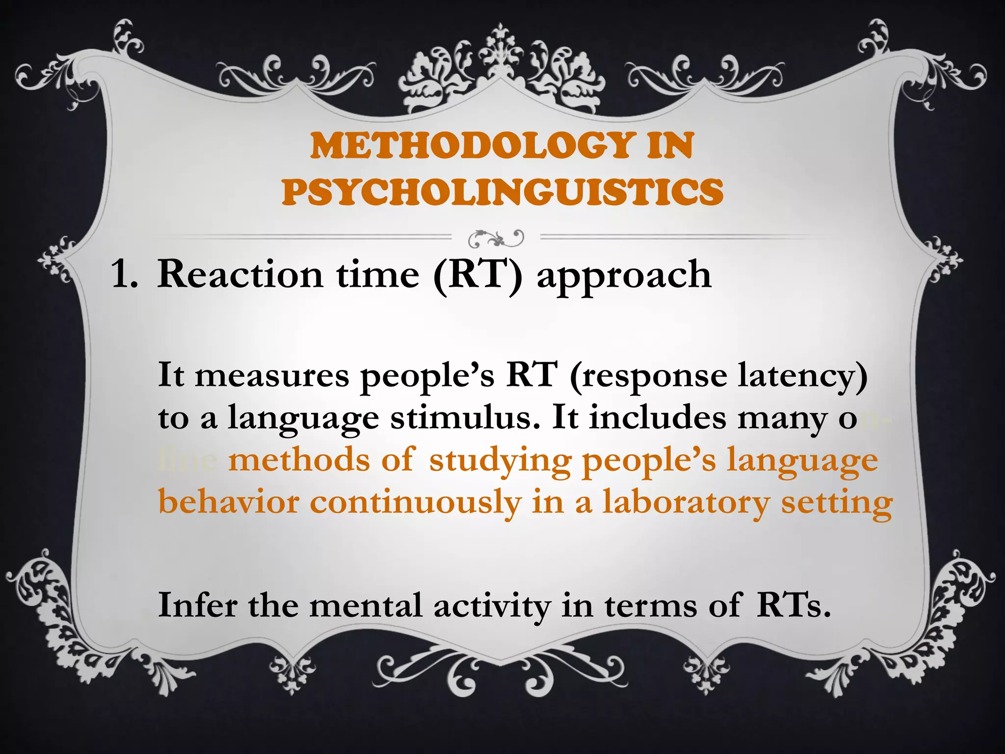 METHODOLOGY IN
PSYCHOLINGUISTICS
1. Reaction time (RT) approach
It measures people’s RT (response latency)
to a language stimulus. It includes many on-
line methods of studying people’s language
behavior continuously in a laboratory setting
Infer the mental activity in terms of RTs.
 
