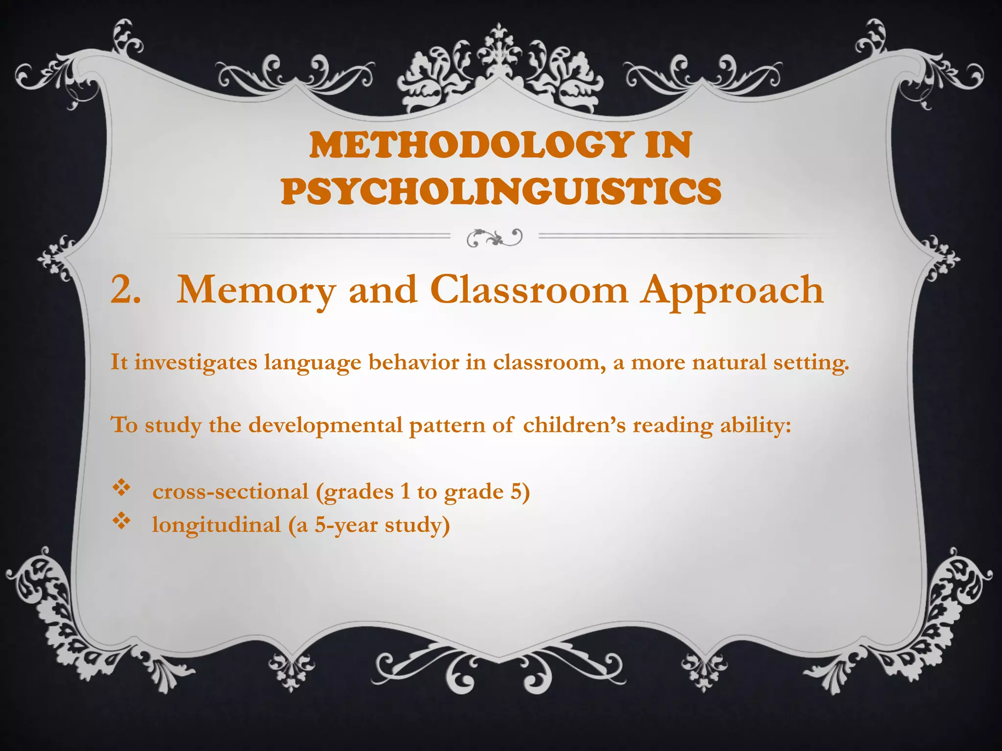METHODOLOGY IN
PSYCHOLINGUISTICS
2. Memory and Classroom Approach
It investigates language behavior in classroom, a more natural setting.
To study the developmental pattern of children’s reading ability:
 cross-sectional (grades 1 to grade 5)
 longitudinal (a 5-year study)
 
