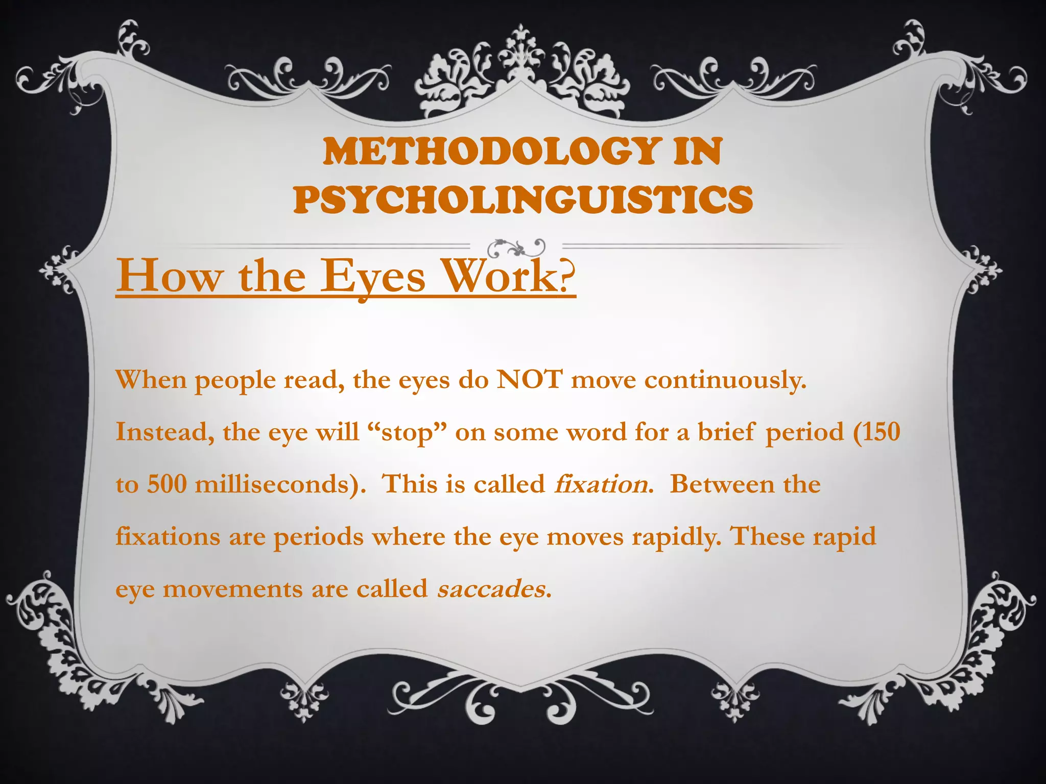 METHODOLOGY IN
PSYCHOLINGUISTICS
How the Eyes Work?
When people read, the eyes do NOT move continuously.
Instead, the eye will “stop” on some word for a brief period (150
to 500 milliseconds). This is called fixation. Between the
fixations are periods where the eye moves rapidly. These rapid
eye movements are called saccades.
 