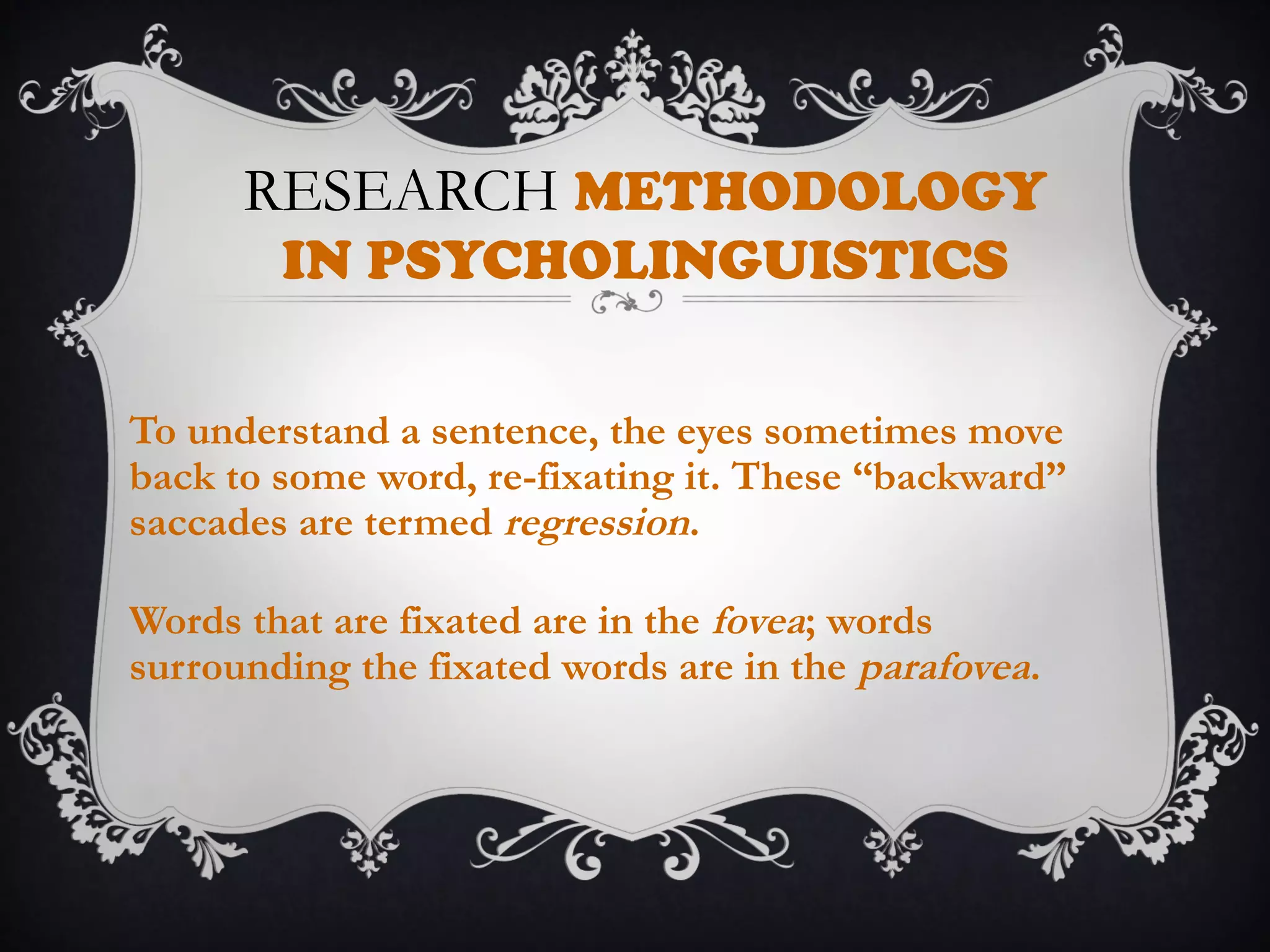 RESEARCH METHODOLOGY
IN PSYCHOLINGUISTICS
To understand a sentence, the eyes sometimes move
back to some word, re-fixating it. These “backward”
saccades are termed regression.
Words that are fixated are in the fovea; words
surrounding the fixated words are in the parafovea.
 