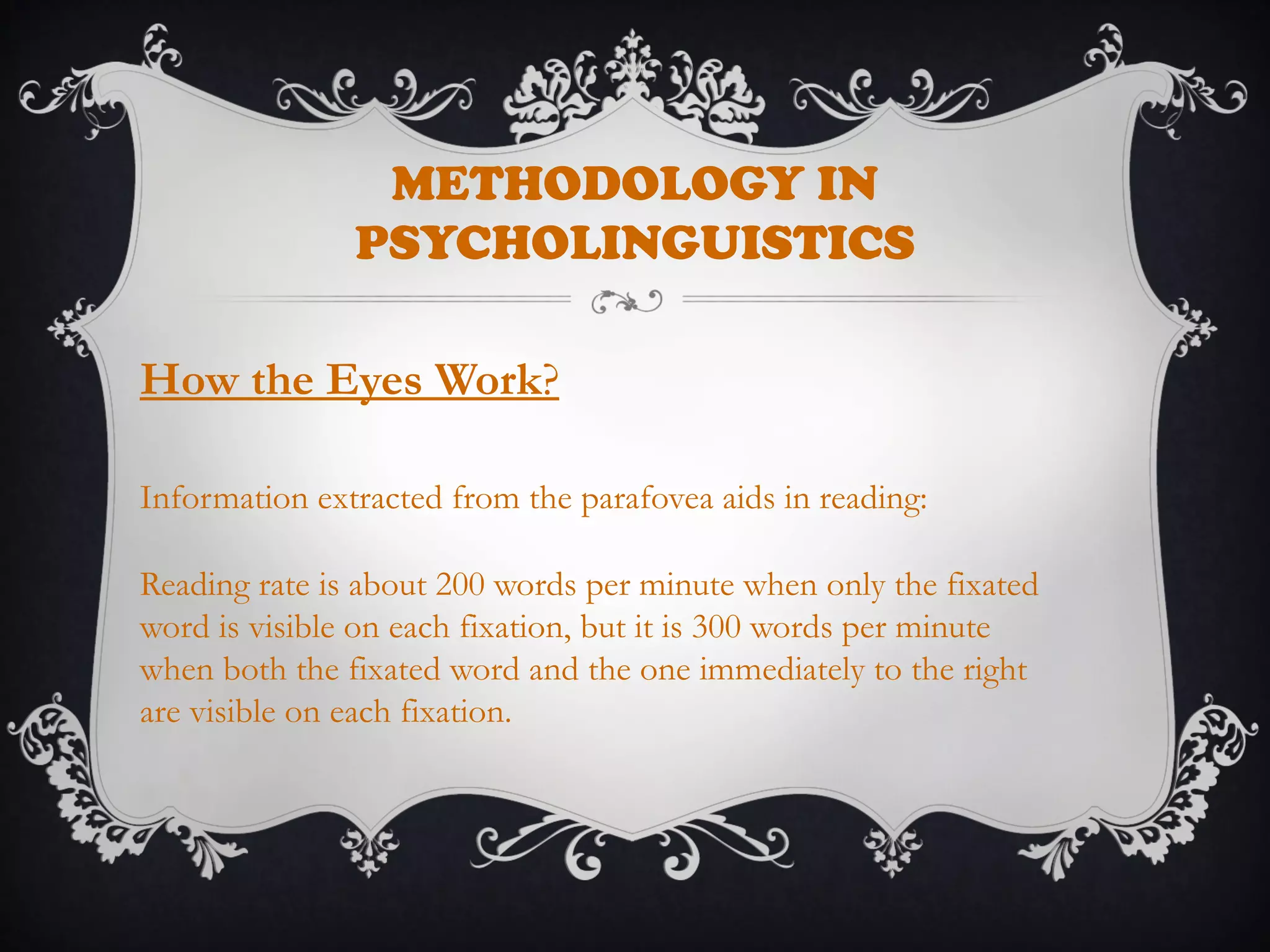 METHODOLOGY IN
PSYCHOLINGUISTICS
How the Eyes Work?
Information extracted from the parafovea aids in reading:
Reading rate is about 200 words per minute when only the fixated
word is visible on each fixation, but it is 300 words per minute
when both the fixated word and the one immediately to the right
are visible on each fixation.
 