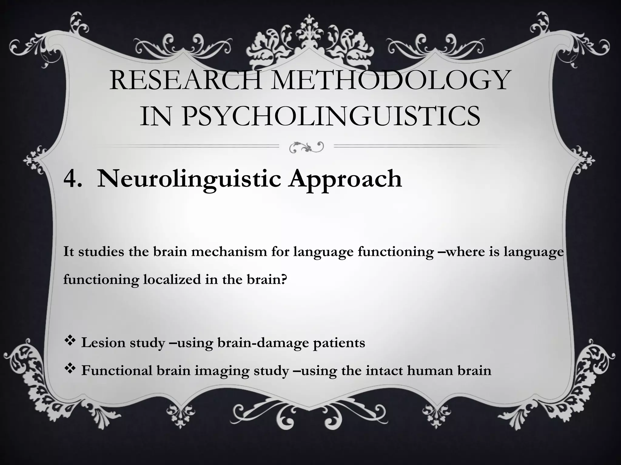 RESEARCH METHODOLOGY
IN PSYCHOLINGUISTICS
4. Neurolinguistic Approach
It studies the brain mechanism for language functioning –where is language
functioning localized in the brain?
 Lesion study –using brain-damage patients
 Functional brain imaging study –using the intact human brain
 