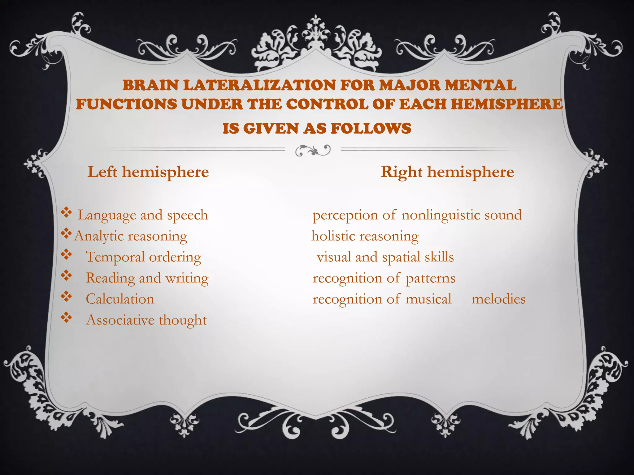 Left hemisphere Right hemisphere
 Language and speech perception of nonlinguistic sound
Analytic reasoning holistic reasoning
 Temporal ordering visual and spatial skills
 Reading and writing recognition of patterns
 Calculation recognition of musical melodies
 Associative thought
BRAIN LATERALIZATION FOR MAJOR MENTAL
FUNCTIONS UNDER THE CONTROL OF EACH HEMISPHERE
IS GIVEN AS FOLLOWS
 