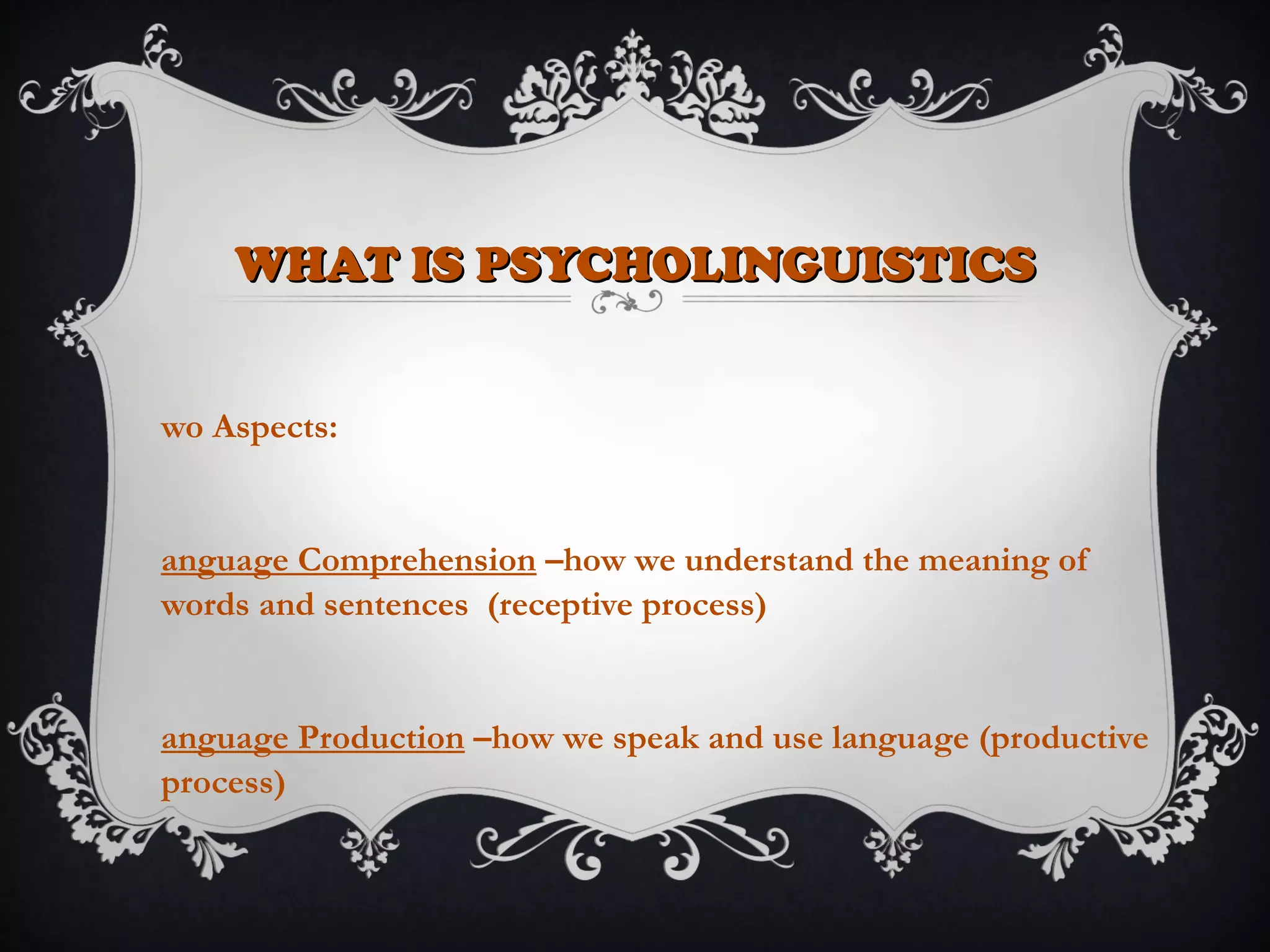 WHAT IS PSYCHOLINGUISTICSWHAT IS PSYCHOLINGUISTICS
wo Aspects:
anguage Comprehension –how we understand the meaning of
words and sentences (receptive process)
anguage Production –how we speak and use language (productive
process)
 