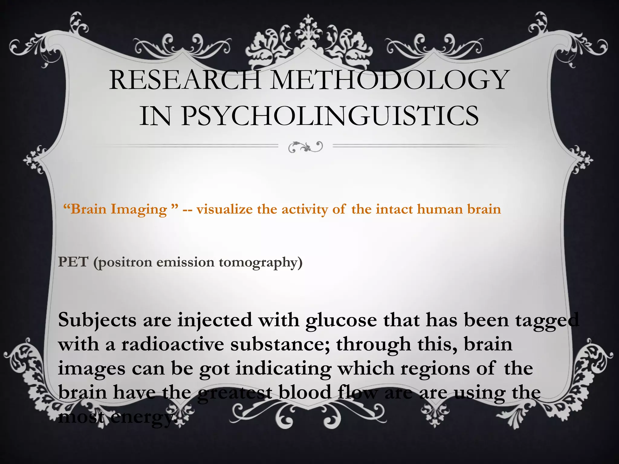 RESEARCH METHODOLOGY
IN PSYCHOLINGUISTICS
“Brain Imaging ” -- visualize the activity of the intact human brain
PET (positron emission tomography)
Subjects are injected with glucose that has been tagged
with a radioactive substance; through this, brain
images can be got indicating which regions of the
brain have the greatest blood flow are are using the
most energy.
 