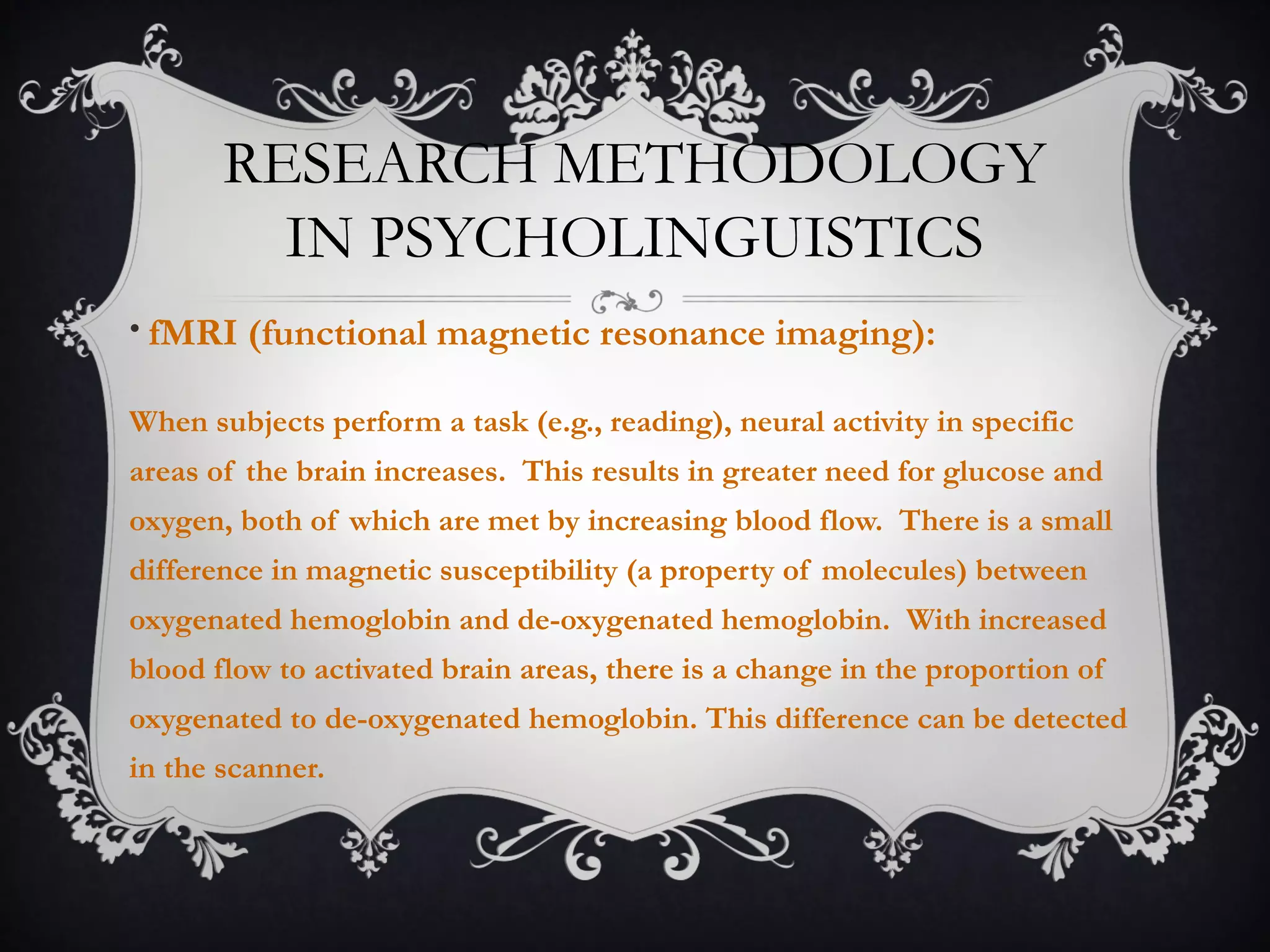 RESEARCH METHODOLOGY
IN PSYCHOLINGUISTICS
• fMRI (functional magnetic resonance imaging):
When subjects perform a task (e.g., reading), neural activity in specific
areas of the brain increases. This results in greater need for glucose and
oxygen, both of which are met by increasing blood flow. There is a small
difference in magnetic susceptibility (a property of molecules) between
oxygenated hemoglobin and de-oxygenated hemoglobin. With increased
blood flow to activated brain areas, there is a change in the proportion of
oxygenated to de-oxygenated hemoglobin. This difference can be detected
in the scanner.
 
