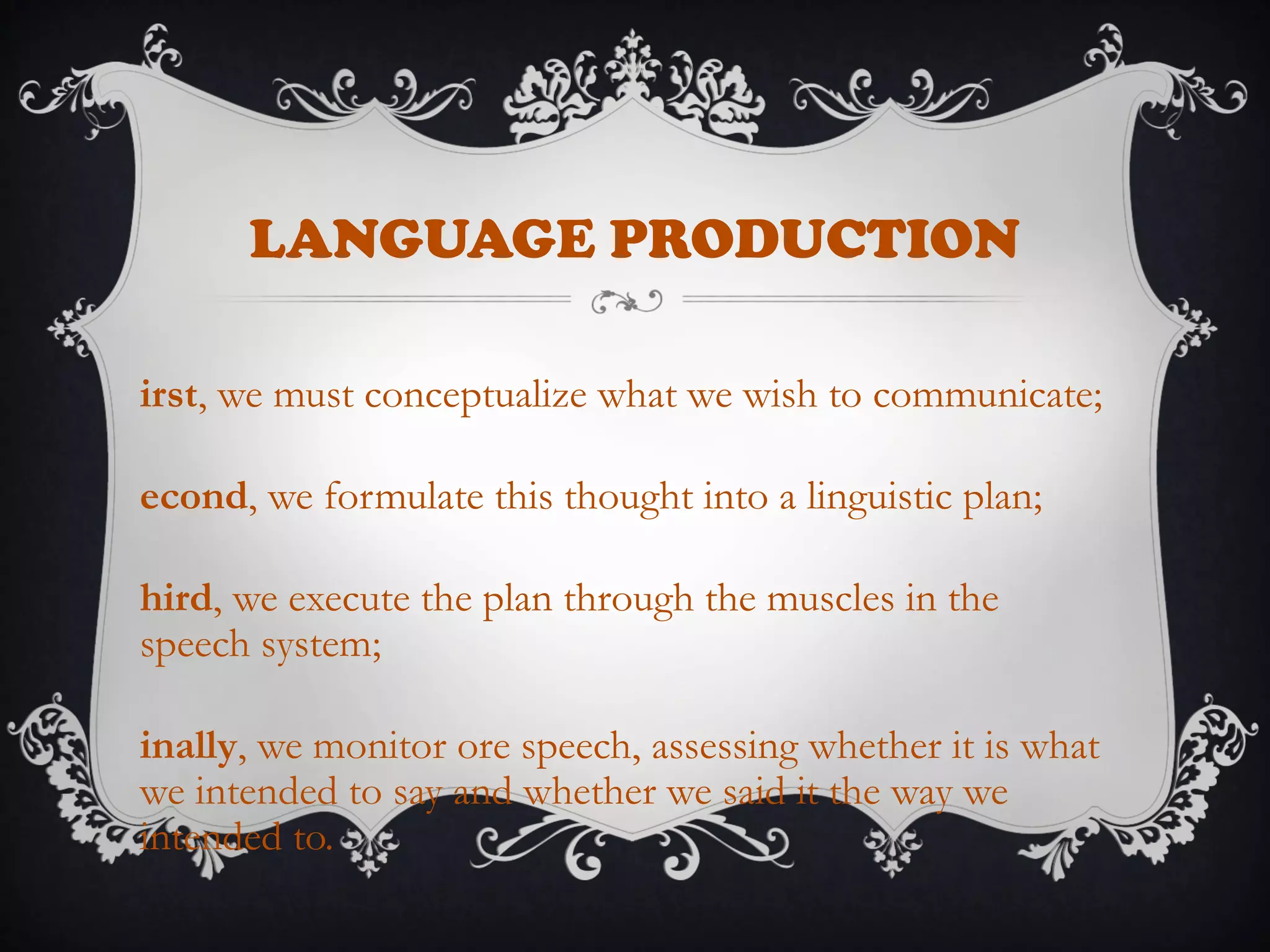 LANGUAGE PRODUCTION
irst, we must conceptualize what we wish to communicate;
econd, we formulate this thought into a linguistic plan;
hird, we execute the plan through the muscles in the
speech system;
inally, we monitor ore speech, assessing whether it is what
we intended to say and whether we said it the way we
intended to.
 