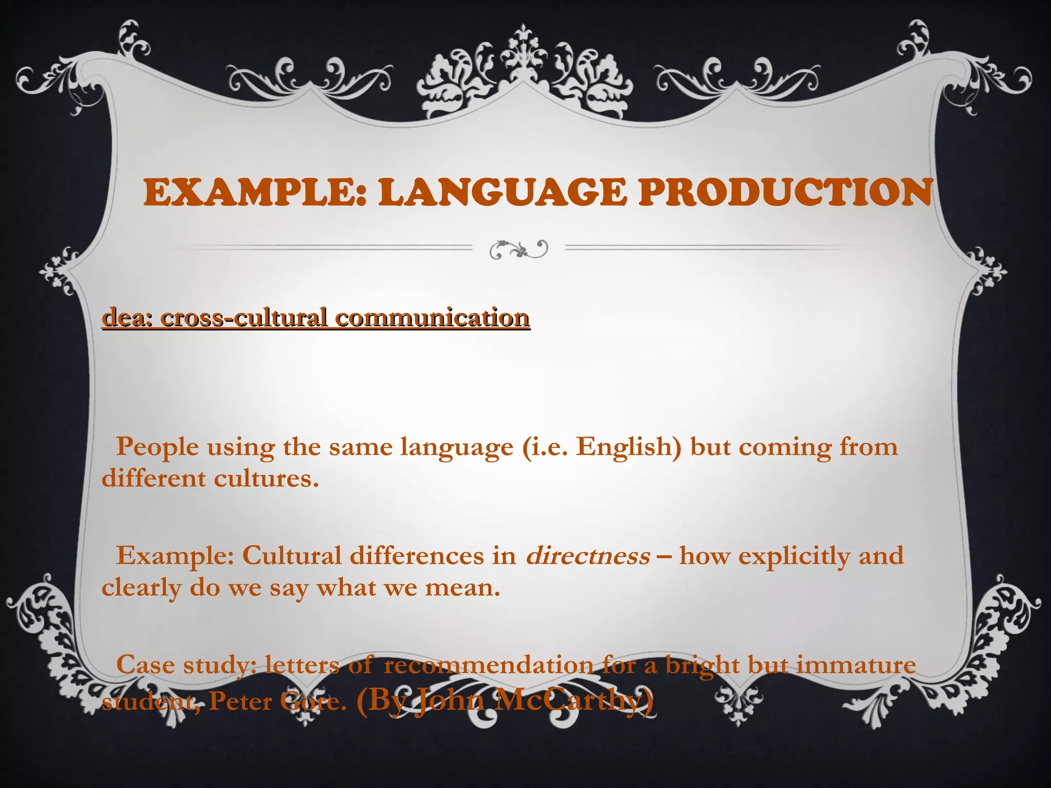 EXAMPLE: LANGUAGE PRODUCTION
dea: cross-cultural communicationdea: cross-cultural communication
People using the same language (i.e. English) but coming from
different cultures.
Example: Cultural differences in directness – how explicitly and
clearly do we say what we mean.
Case study: letters of recommendation for a bright but immature
student, Peter Gore. (By John McCarthy)
 