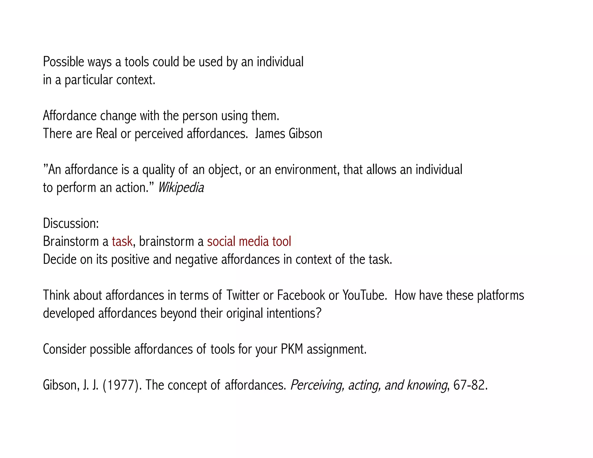 Possible ways a tools could be used by an individual 
in a particular context. 
Affordance change with the person using them. 
There are Real or perceived affordances. James Gibson 
”An affordance is a quality of an object, or an environment, that allows an individual 
to perform an action.” Wikipedia 
Discussion: 
Brainstorm a task, brainstorm a social media tool 
Decide on its positive and negative affordances in context of the task. 
Think about affordances in terms of Twitter or Facebook or YouTube. How have these platforms 
developed affordances beyond their original intentions? 
Consider possible affordances of tools for your PKM assignment. 
Gibson, J. J. (1977). The concept of affordances. Perceiving, acting, and knowing, 67-82. 
 