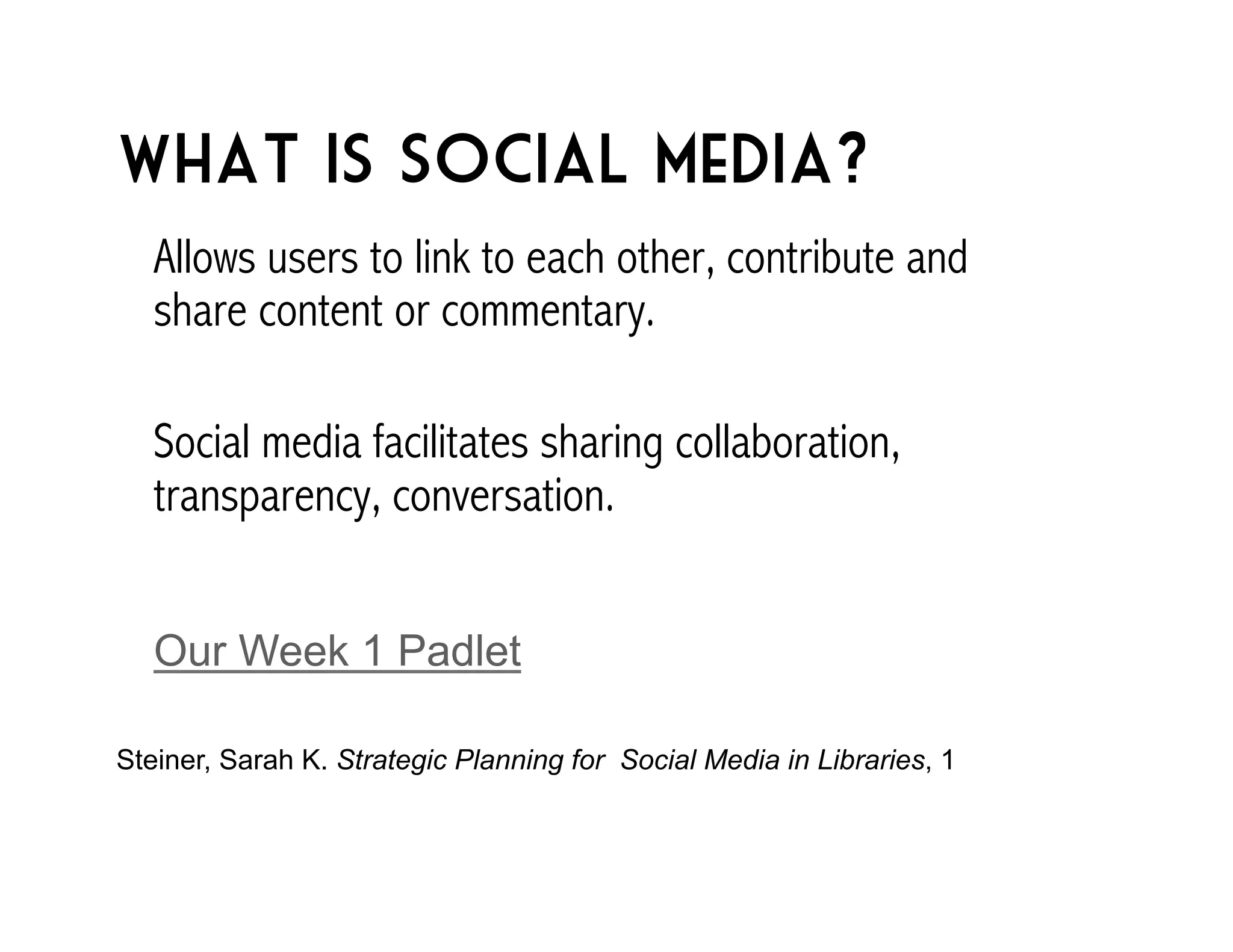 What is social media? 
Allows users to link to each other, contribute and 
share content or commentary. 
Social media facilitates sharing collaboration, 
transparency, conversation. 
Our Week 1 Padlet 
Steiner, Sarah K. Strategic Planning for Social Media in Libraries, 1 
 