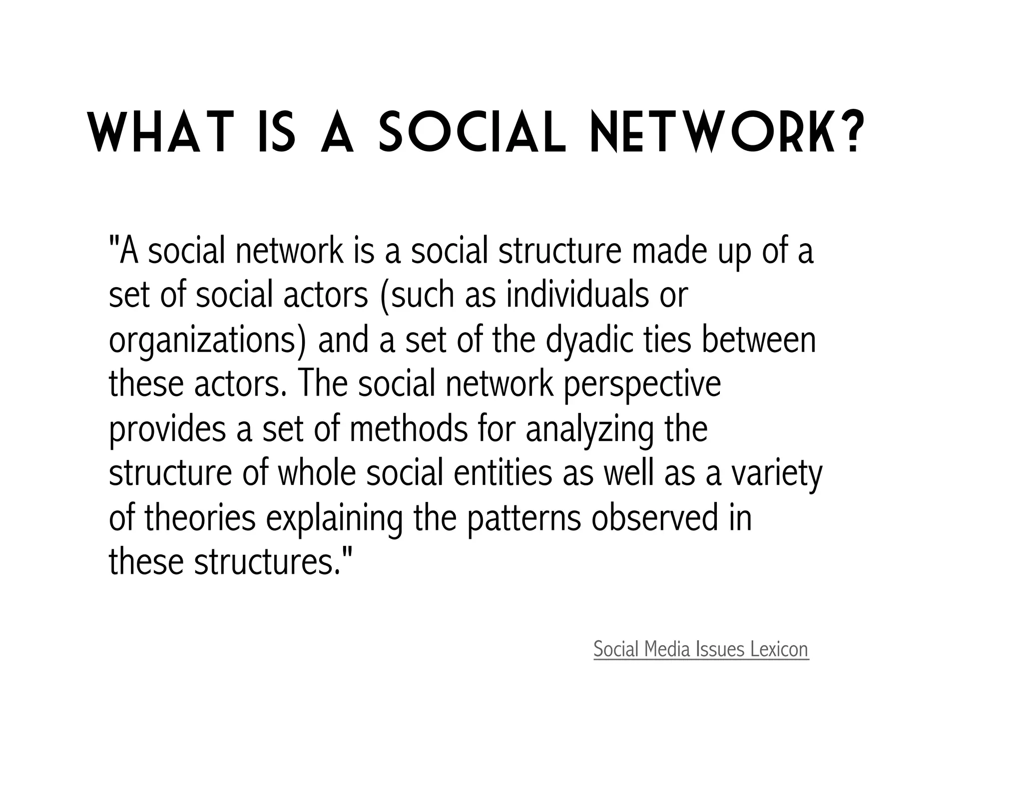 What is a social network? 
"A social network is a social structure made up of a 
set of social actors (such as individuals or 
organizations) and a set of the dyadic ties between 
these actors. The social network perspective 
provides a set of methods for analyzing the 
structure of whole social entities as well as a variety 
of theories explaining the patterns observed in 
these structures." 
Social Media Issues Lexicon 
 