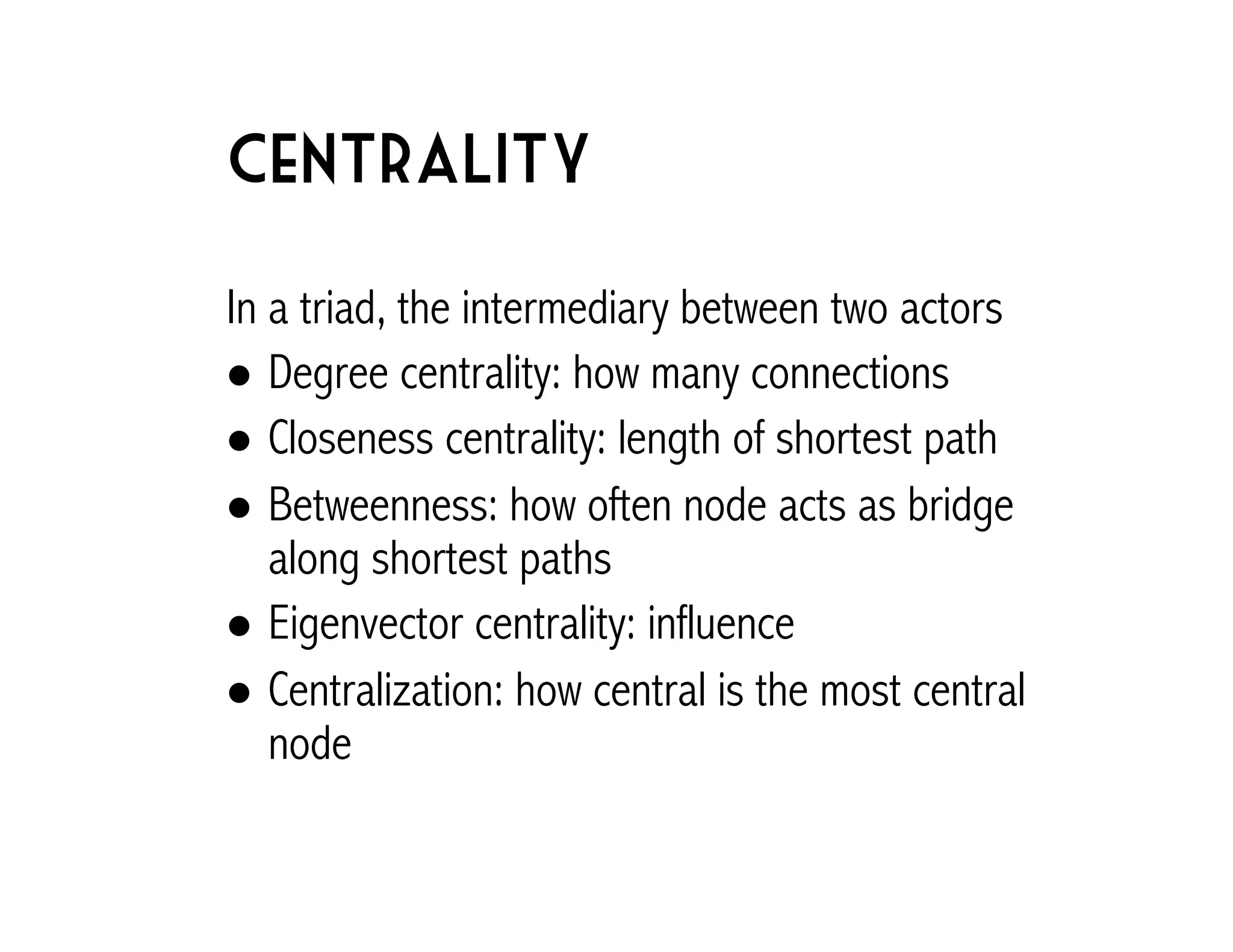 Centrality 
In a triad, the intermediary between two actors 
! Degree centrality: how many connections 
! Closeness centrality: length of shortest path 
! Betweenness: how often node acts as bridge 
along shortest paths 
! Eigenvector centrality: influence 
! Centralization: how central is the most central 
node 
 