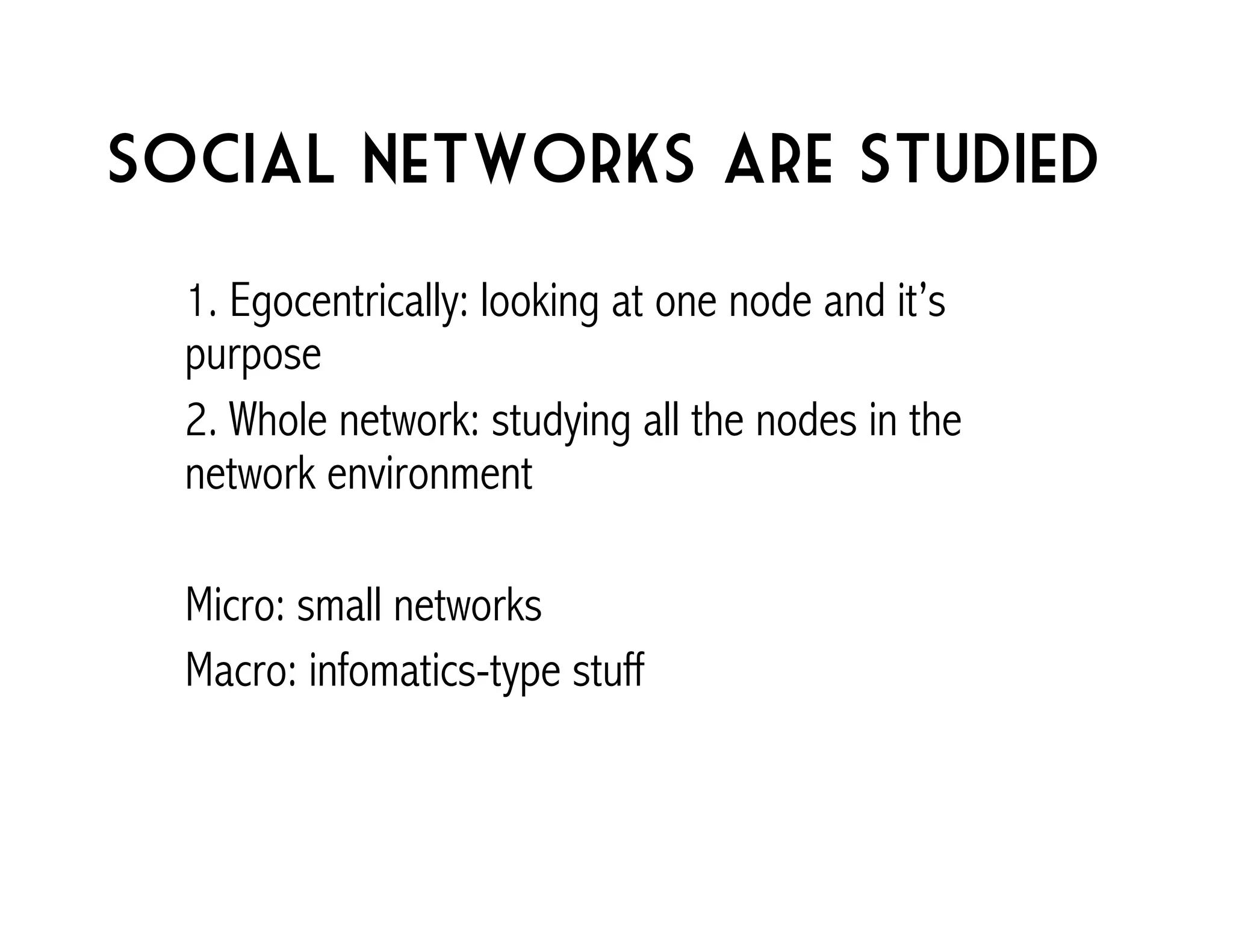 Social networks are studied 
1. Egocentrically: looking at one node and it’s 
purpose 
2. Whole network: studying all the nodes in the 
network environment 
Micro: small networks 
Macro: infomatics-type stuff 
 