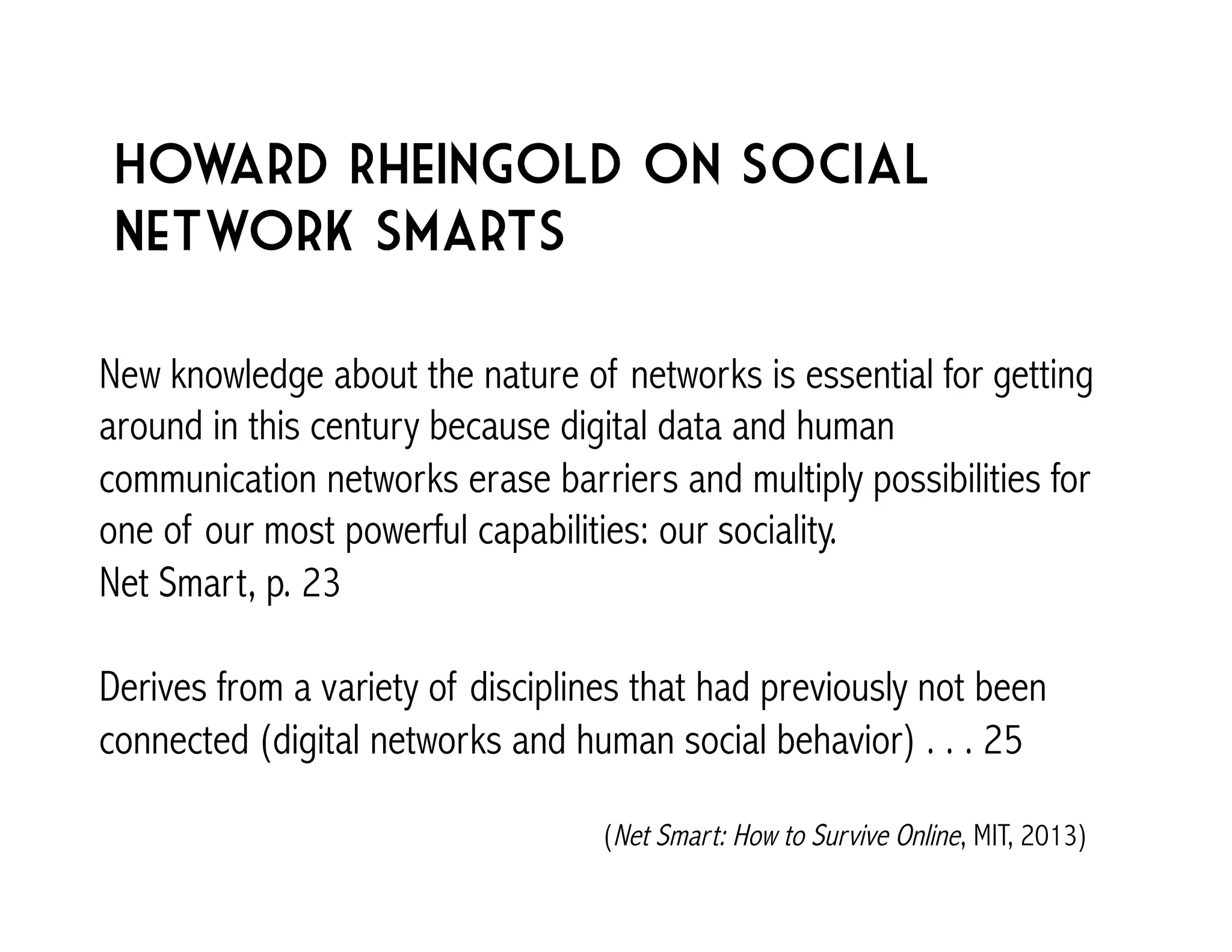 Howard Rheingold on social 
Network smarts 
New knowledge about the nature of networks is essential for getting 
around in this century because digital data and human 
communication networks erase barriers and multiply possibilities for 
one of our most powerful capabilities: our sociality. 
Net Smart, p. 23 
Derives from a variety of disciplines that had previously not been 
connected (digital networks and human social behavior) . . . 25 
(Net Smart: How to Survive Online, MIT, 2013) 
 